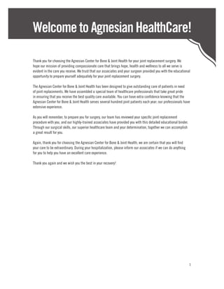 Welcome to Agnesian HealthCare!

Thank you for choosing the Agnesian Center for Bone & Joint Health for your joint replacement surgery. We
hope our mission of providing compassionate care that brings hope, health and wellness to all we serve is
evident in the care you receive. We trust that our associates and your surgeon provided you with the educational
opportunity to prepare yourself adequately for your joint replacement surgery.

The Agnesian Center for Bone & Joint Health has been designed to give outstanding care of patients in need
of joint replacements. We have assembled a special team of healthcare professionals that take great pride
in ensuring that you receive the best quality care available. You can have extra confidence knowing that the
Agnesian Center for Bone & Joint Health serves several hundred joint patients each year; our professionals have
extensive experience.

As you will remember, to prepare you for surgery, our team has reviewed your specific joint replacement
procedure with you, and our highly-trained associates have provided you with this detailed educational binder.
Through our surgical skills, our superior healthcare team and your determination, together we can accomplish
a great result for you.

Again, thank you for choosing the Agnesian Center for Bone & Joint Health; we are certain that you will find
your care to be extraordinary. During your hospitalization, please inform our associates if we can do anything
for you to help you have an excellent care experience.

Thank you again and we wish you the best in your recovery!




                                                                                                                 1
 
