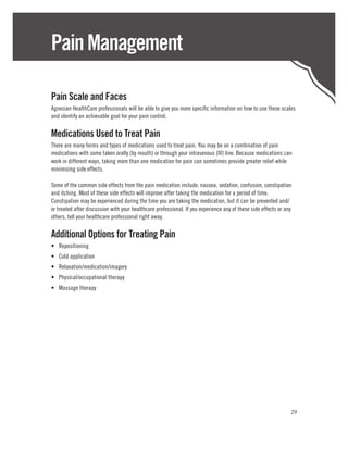 Pain Management

Pain Scale and Faces
Agnesian HealthCare professionals will be able to give you more specific information on how to use these scales
and identify an achievable goal for your pain control.

Medications Used to Treat Pain
There are many forms and types of medications used to treat pain. You may be on a combination of pain
medications with some taken orally (by mouth) or through your intravenous (IV) line. Because medications can
work in different ways, taking more than one medication for pain can sometimes provide greater relief while
minimizing side effects.

Some of the common side effects from the pain medication include: nausea, sedation, confusion, constipation
and itching. Most of these side effects will improve after taking the medication for a period of time.
Constipation may be experienced during the time you are taking the medication, but it can be prevented and/
or treated after discussion with your healthcare professional. If you experience any of these side effects or any
others, tell your healthcare professional right away.

Additional Options for Treating Pain
•	 Repositioning
•	 Cold application
•	 Relaxation/medication/imagery
•	 Physical/occupational therapy
•	 Massage therapy




                                                                                                                29
 