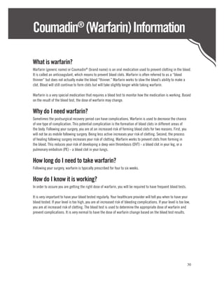 Coumadin (Warfarin) Information  ®



What is warfarin?
Warfarin (generic name) or Coumadin® (brand name) is an oral medication used to prevent clotting in the blood.
It is called an anticoagulant, which means to prevent blood clots. Warfarin is often referred to as a “blood
thinner” but does not actually make the blood “thinner.” Warfarin works to slow the blood’s ability to make a
clot. Blood will still continue to form clots but will take slightly longer while taking warfarin.

Warfarin is a very special medication that requires a blood test to monitor how the medication is working. Based
on the result of the blood test, the dose of warfarin may change.

Why do I need warfarin?
Sometimes the postsurgical recovery period can have complications. Warfarin is used to decrease the chance
of one type of complication. This potential complication is the formation of blood clots in different areas of
the body. Following your surgery, you are at an increased risk of forming blood clots for two reasons. First, you
will not be as mobile following surgery. Being less active increases your risk of clotting. Second, the process
of healing following surgery increases your risk of clotting. Warfarin works to prevent clots from forming in
the blood. This reduces your risk of developing a deep vein thrombosis (DVT) - a blood clot in your leg, or a
pulmonary embolism (PE) - a blood clot in your lungs.

How long do I need to take warfarin?
Following your surgery, warfarin is typically prescribed for four to six weeks.

How do I know it is working?
In order to assure you are getting the right dose of warfarin, you will be required to have frequent blood tests.

It is very important to have your blood tested regularly. Your healthcare provider will tell you when to have your
blood tested. If your level is too high, you are at increased risk of bleeding complications. If your level is too low,
you are at increased risk of clotting. The blood test is used to determine the appropriate dose of warfarin and
prevent complications. It is very normal to have the dose of warfarin change based on the blood test results.




                                                                                                                     30
 