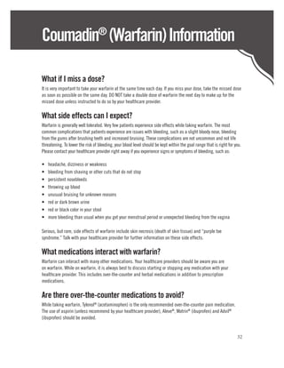 Coumadin (Warfarin) Information   ®



What if I miss a dose?
It is very important to take your warfarin at the same time each day. If you miss your dose, take the missed dose
as soon as possible on the same day. DO NOT take a double dose of warfarin the next day to make up for the
missed dose unless instructed to do so by your healthcare provider.

What side effects can I expect?
Warfarin is generally well tolerated. Very few patients experience side effects while taking warfarin. The most
common complications that patients experience are issues with bleeding, such as a slight bloody nose, bleeding
from the gums after brushing teeth and increased bruising. These complications are not uncommon and not life
threatening. To lower the risk of bleeding, your blood level should be kept within the goal range that is right for you.
Please contact your healthcare provider right away if you experience signs or symptoms of bleeding, such as:

•	   headache, dizziness or weakness
•	   bleeding from shaving or other cuts that do not stop
•	   persistent nosebleeds
•	   throwing up blood
•	   unusual bruising for unknown reasons
•	   red or dark brown urine
•	   red or black color in your stool
•	   more bleeding than usual when you get your menstrual period or unexpected bleeding from the vagina

Serious, but rare, side effects of warfarin include skin necrosis (death of skin tissue) and “purple toe
syndrome.” Talk with your healthcare provider for further information on these side effects.

What medications interact with warfarin?
Warfarin can interact with many other medications. Your healthcare providers should be aware you are
on warfarin. While on warfarin, it is always best to discuss starting or stopping any medication with your
healthcare provider. This includes over-the-counter and herbal medications in addition to prescription
medications.

Are there over-the-counter medications to avoid?
While taking warfarin, Tylenol® (acetaminophen) is the only recommended over-the-counter pain medication.
The use of aspirin (unless recommend by your healthcare provider), Aleve®, Motrin® (ibuprofen) and Advil®
(ibuprofen) should be avoided.


                                                                                                                     32
 