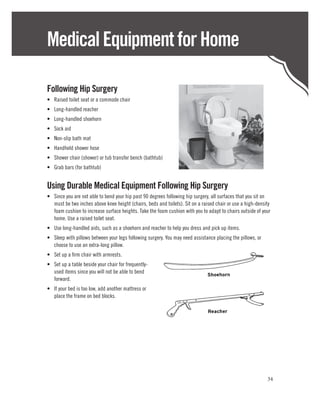 Medical Equipment for Home

Following Hip Surgery
•	 Raised toilet seat or a commode chair
•	 Long-handled reacher
•	 Long-handled shoehorn
•	 Sock aid
•	 Non-slip bath mat
•	 Handheld shower hose
•	 Shower chair (shower) or tub transfer bench (bathtub)
•	 Grab bars (for bathtub)


Using Durable Medical Equipment Following Hip Surgery
•	 Since you are not able to bend your hip past 90 degrees following hip surgery, all surfaces that you sit on
   must be two inches above knee height (chairs, beds and toilets). Sit on a raised chair or use a high-density
   foam cushion to increase surface heights. Take the foam cushion with you to adapt to chairs outside of your
   home. Use a raised toilet seat.
•	 Use long-handled aids, such as a shoehorn and reacher to help you dress and pick up items.
•	 Sleep with pillows between your legs following surgery. You may need assistance placing the pillows, or
   choose to use an extra-long pillow.
•	 Set up a firm chair with armrests.
•	 Set up a table beside your chair for frequently-
   used items since you will not be able to bend
   forward.
•	 If your bed is too low, add another mattress or
   place the frame on bed blocks.




                                                                                                             34
 