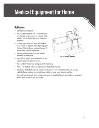 Medical Equipment for Home

Bathroom
•	 Install a raised toilet seat.
•	 Use a tub transfer bench with a handheld shower
   (in a bathtub) or shower chair (in a shower stall)
   following surgery. Do not try to sit on the bottom
   of your tub.
•	 Sit down as you would in a chair. Slide back as
   far as you can on the seat. Then lift your legs over
   the edge of the tub. Do not bend your hip past 90
   degrees if you have had hip surgery.
•	 Use long-handled aids to clean your feet and
   other hard-to-reach places.
•	 If you need to, remove glass shower doors on your
   tub and replace with a shower curtain.
•	 Use a handheld shower hose to help you bathe more easily.
•	 Place a non-slip bath mat inside and outside of the bathtub or shower.
•	 Grab bars in the bathtub or shower stall and by the toilet are very useful. Removable grab bars are
   available. Do not use towel rack or toilet paper holders to assist you in standing or sitting.
•	 Check with your surgeon to see is he/she wants you to do sponge baths until your staples are removed in
   order to avoid getting the new incision wet.




                                                                                                             35
 