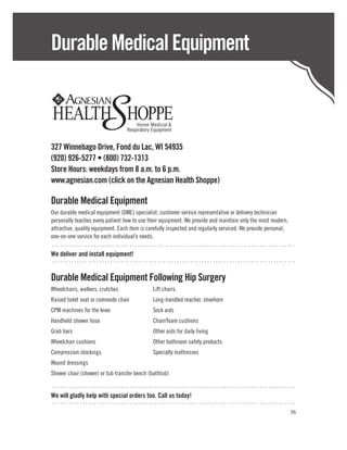 Durable Medical Equipment



327 Winnebago Drive, Fond du Lac, WI 54935
(920) 926-5277 • (800) 732-1313
Store Hours: weekdays from 8 a.m. to 6 p.m.
www.agnesian.com (click on the Agnesian Health Shoppe)

Durable Medical Equipment
Our durable medical equipment (DME) specialist, customer service representative or delivery technician
personally teaches every patient how to use their equipment. We provide and maintain only the most modern,
attractive, quality equipment. Each item is carefully inspected and regularly serviced. We provide personal,
one-on-one service for each individual’s needs.
 ........................................................................................
We deliver and install equipment!
........................................................................................

Durable Medical Equipment Following Hip Surgery
Wheelchairs, walkers, crutches	              Lift chairs
Raised toilet seat or commode chair	         Long-handled reacher, shoehorn
CPM machines for the knee	                   Sock aids
Handheld shower hose	                        Chair/foam cushions
Grab bars	                                   Other aids for daily living
Wheelchair cushions	                         Other bathroom safety products
Compression stockings	                       Specialty mattresses
Wound dressings
Shower chair (shower) or tub transfer bench (bathtub)

........................................................................................
We will gladly help with special orders too. Call us today!
........................................................................................
                                                                                                         36
 