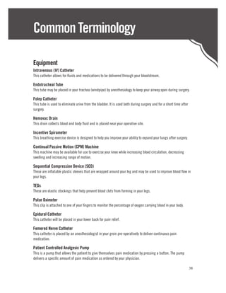 Common Terminology

Equipment
Intravenous (IV) Catheter
This catheter allows for fluids and medications to be delivered through your bloodstream.

Endotracheal Tube
This tube may be placed in your trachea (windpipe) by anesthesiology to keep your airway open during surgery.

Foley Catheter
This tube is used to eliminate urine from the bladder. It is used both during surgery and for a short time after
surgery.

Hemovac Drain
This drain collects blood and body fluid and is placed near your operative site.

Incentive Spirometer
This breathing exercise device is designed to help you improve your ability to expand your lungs after surgery.

Continual Passive Motion (CPM) Machine
This machine may be available for use to exercise your knee while increasing blood circulation, decreasing
swelling and increasing range of motion.

Sequential Compression Device (SCD)
These are inflatable plastic sleeves that are wrapped around your leg and may be used to improve blood flow in
your legs.

TEDs
These are elastic stockings that help prevent blood clots from forming in your legs.

Pulse Oximeter
This clip is attached to one of your fingers to monitor the percentage of oxygen carrying blood in your body.

Epidural Catheter
This catheter will be placed in your lower back for pain relief.

Femered Nerve Catheter
This catheter is placed by an anesthesiologist in your groin pre-operatively to deliver continuous pain
medication.

Patient Controlled Analgesic Pump
This is a pump that allows the patient to give themselves pain medication by pressing a button. The pump
delivers a specific amount of pain medication as ordered by your physician.

                                                                                                                   38
 