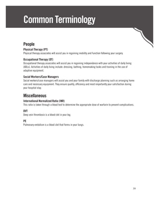 Common Terminology

People
Physical Therapy (PT)
Physical therapy associates will assist you in regaining mobility and function following your surgery.

Occupational Therapy (OT)
Occupational therapy associates will assist you in regaining independence with your activities of daily living
(ADLs). Activities of daily living include: dressing, bathing, homemaking tasks and training in the use of
adaptive equipment.

Social Workers/Case Managers
Social workers/case managers will assist you and your family with discharge planning such as arranging home
care and necessary equipment. They ensure quality, efficiency and most importantly your satisfaction during
your hospital stay.

Miscellaneous
International Normalized Ratio (INR)
This ratio is taken through a blood test to determine the appropriate dose of warfarin to prevent complications.

DVT
Deep vein thrombosis is a blood clot in your leg.

PE
Pulmonary embolism is a blood clot that forms in your lungs.




                                                                                                                 39
 