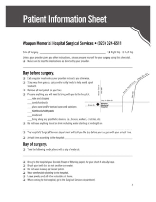 Patient Information Sheet

Waupun Memorial Hospital Surgical Services • (920) 324-6511
Date of Surgery:________________________________________________ ❑ Right Hip ❑ Left Hip
Unless your provider gives you other instructions, please prepare yourself for your surgery using this checklist.
❑	 Make sure to stop the medications as directed by your provider:
______________________________________________________________________________

Day before surgery:                                                                                                                         6   /1
                                                                                                                                                  51
                                                                                                                                         s2
❑	 Eat a regular meal unless your provider instructs you otherwise.                                                                 Hw
                                                                                                                                      y
                                                                                                                               t.
❑	 Stay away from greasy, spicy and/or salty foods to help avoid upset                                                 La
                                                                                                                          cS
                                                   Hwy 49




	stomach.




                                                                                                                 du
                                                                               Beaver Dam St.




                                                                                                                dn
                                                                                                              Fo
                                                                                                Hwy MM
❑	 Remove all nail polish on your toes.




                                                                                                          26



                                                                                                                     Hwy 151
                                                                                                          y
                                                                                                         Hw
❑	 Prepare anything you will need to bring with you to the hospital.
	 ___	robe and slippers
                                                                                Hwy 49 Main St.
	  ___	comb/hairbrush                                                          Waupun
                                                                  Brown St.    Memorial
	 ___	glass case and/or contact case and solutions                             Hospital

	  ___	toothbrush/toothpaste
	  ___	deodorant
	 ___	bring along any prosthetic devices; i.e., braces, walkers, crutches, etc.
❑	 Do not have anything to eat or drink including water starting at midnight on:
______________________________________________________________________________
❑	 The hospital’s Surgical Services department will call you the day before your surgery with your arrival time.
❑	 Arrival time according to the hospital:_________________________________________________

Day of surgery:
❑	 Take the following medications with a sip of water at:
______________________________________________________________________________

❑	   Bring to the hospital your Durable Power of Attorney papers for your chart if already have.
❑	   Brush your teeth but do not swallow any water.
❑	   Do not wear makeup or toenail polish.
❑	   Wear comfortable clothing to the hospital.
❑	   Leave jewelry and all other valuables at home.
❑	   When coming to the hospital, go to the Surgical Services department.
                                                                                                                      3
 
