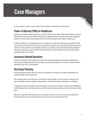 Case Managers

A case manager is a nurse or social worker. Case managers are available to assist you with:

Power of Attorney (POA) for Healthcare
The Wisconsin statutes recognize two forms of advance directives: the Power of Attorney for Healthcare and the
Declaration to Physicians (Living Will). All hospitals are required by law to make this information available to
patients. You may call the case manager at (920) 324-8410 and request that a copy be mailed to you.

A POA for Healthcare is a thoughtful process and should not be rushed. We recommend you complete the POA
forms prior to your admission if you wish to have your POA in place for this surgery. Your signature requires two
witnesses. Family members are not eligible to witness your signature. The only hospital associates eligible to
witness your signature are Spiritual Care Services associates or a social worker, and they may not be readily
available the day of your surgery.

Insurance-Related Questions
Insurance companies may preauthorize an initial one to two-day hospital stay. During your hospitalization,
the insurance company will call the case manager to evaluate your progress. The insurance company will then
determine if your stay is to be extended.

Discharge Planning
Discharge planning includes setting up home care, equipment or arranging for inpatient rehabilitation or a
subacute (skilled nursing home) stay.

We recommend that you pre-plan your ride home with a family member or friend. Insurance companies only
pay for medically-necessary ambulance transportation. Insurance will not cover wheelchair van transport.

If outpatient services are needed for physical therapy or lab tests, you will need to arrange for the appointment
and the transportation. Know before you come into the hospital where you want to go for your therapy and blood
work.

After you are admitted to the hospital, your case manager may stop in and ask if you have any questions or
discharge concerns. You or your family may request to see the case manager at any time.




                                                                                                                    4
 