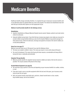 Medicare Benefits

Healthcare benefits change constantly; therefore, it is important for you to review your insurance benefits and/
or any alternative plans for payment before you come to the hospital. The medical and rehabilitation team will
work with you to decide which options are most appropriate for you.

Medicare A and B provides benefits for the following services:

Rehabilitation
•	 Inpatient rehabilitation at Waupun Memorial Hospital may be covered. However, patients must meet certain
   criteria for admission.
•	 Subacute (skilled nursing home): If you think that your recovery may progress more slowly, you may want to
   consider skilled nursing facilities before you come into the hospital. Medicare may provide coverage for a
   short period of time. Criteria for admission, discharge and payment are based on the need for skilled care
   as described by Medicare.

Home Care (see page 37)
Medicare may cover home care at 100 percent if you meet the following criteria:
•	 The home care needed is skilled in nature. This means you require a nurse and/or physical therapist.
•	 You must be homebound. This means that leaving the home requires a considerable and taxing effort or
   leaving the home is medically contraindicated.

Outpatient Therapy Benefits
•	 Medicare provides benefits for outpatient services based on skilled care needs at the time the service is
   provided. This may be covered at 80 percent of the charge.

Durable Medical Equipment (see page 36)
•	 You may have to pay a portion or all of the cost depending on your insurance benefits for a walker, crutches
   or cane.
•	 If you were issued a cane or any other equipment within the last one to five years, your insurance carrier
   may not cover the cost again.
•	 Items not covered include raised toilet seats, grab bars, shower transfer bench or chair, reacher,
   long-handled sponge, sock aid and shoehorn.




                                                                                                                   5
 