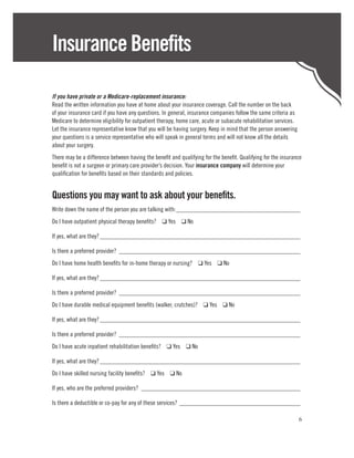 Insurance Benefits

If you have private or a Medicare-replacement insurance:
Read the written information you have at home about your insurance coverage. Call the number on the back
of your insurance card if you have any questions. In general, insurance companies follow the same criteria as
Medicare to determine eligibility for outpatient therapy, home care, acute or subacute rehabilitation services.
Let the insurance representative know that you will be having surgery. Keep in mind that the person answering
your questions is a service representative who will speak in general terms and will not know all the details
about your surgery.
There may be a difference between having the benefit and qualifying for the benefit. Qualifying for the insurance
benefit is not a surgeon or primary care provider’s decision. Your insurance company will determine your
qualification for benefits based on their standards and policies.


Questions you may want to ask about your benefits.
Write down the name of the person you are talking with:________________________________________
Do I have outpatient physical therapy benefits? ❑ Yes ❑ No

If yes, what are they?________________________________________________________________

Is there a preferred provider?__________________________________________________________
Do I have home health benefits for in-home therapy or nursing? ❑ Yes ❑ No

If yes, what are they?________________________________________________________________

Is there a preferred provider?__________________________________________________________
Do I have durable medical equipment benefits (walker, crutches)? ❑ Yes ❑ No

If yes, what are they?________________________________________________________________

Is there a preferred provider?__________________________________________________________
Do I have acute inpatient rehabilitation benefits? ❑ Yes ❑ No

If yes, what are they?________________________________________________________________
Do I have skilled nursing facility benefits? ❑ Yes ❑ No

If yes, who are the preferred providers?___________________________________________________

Is there a deductible or co-pay for any of these services?_______________________________________

                                                                                                                  6
 