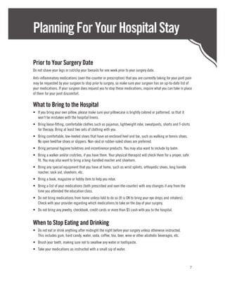Planning For Your Hospital Stay

Prior to Your Surgery Date
Do not shave your legs or cut/clip your toenails for one week prior to your surgery date.
Anti-inflammatory medications (over-the-counter or prescription) that you are currently taking for your joint pain
may be requested by your surgeon to stop prior to surgery, so make sure your surgeon has an up-to-date list of
your medications. If your surgeon does request you to stop these medications, inquire what you can take in place
of them for your joint discomfort.

What to Bring to the Hospital
•	 If you bring your own pillow, please make sure your pillowcase is brightly colored or patterned, so that it
   won’t be mistaken with the hospital linens.
•	 Bring loose-fitting, comfortable clothes such as pajamas, lightweight robe, sweatpants, shorts and T-shirts
   for therapy. Bring at least two sets of clothing with you.
•	 Bring comfortable, low-heeled shoes that have an enclosed heel and toe, such as walking or tennis shoes.
   No open heel/toe shoes or slippers. Non-skid or rubber-soled shoes are preferred.
•	 Bring personal hygiene toiletries and incontinence products. You may also want to include lip balm.
•	 Bring a walker and/or crutches, if you have them. Your physical therapist will check them for a proper, safe
   fit. You may also want to bring a long-handled reacher and shoehorn.
•	 Bring any special equipment that you have at home, such as wrist splints, orthopedic shoes, long handle
   reacher, sock aid, shoehorn, etc.
•	 Bring a book, magazine or hobby item to help you relax.
•	 Bring a list of your medications (both prescribed and over-the-counter) with any changes if any from the
   time you attended the education class.
•	 Do not bring medications from home unless told to do so (It is OK to bring your eye drops and inhalers).
   Check with your provider regarding which medications to take on the day of your surgery.
•	 Do not bring any jewelry, checkbook, credit cards or more than $5 cash with you to the hospital.


When to Stop Eating and Drinking
•	 Do not eat or drink anything after midnight the night before your surgery unless otherwise instructed.
   This includes gum, hard candy, water, soda, coffee, tea, beer, wine or other alcoholic beverages, etc.
•	 Brush your teeth, making sure not to swallow any water or toothpaste.
•	 Take your medications as instructed with a small sip of water.



                                                                                                                  7
 