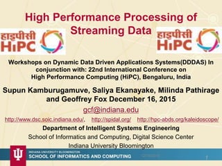 High Performance Processing of
Streaming Data
Workshops on Dynamic Data Driven Applications Systems(DDDAS) In
conjunction with: 22nd International Conference on
High Performance Computing (HiPC), Bengaluru, India
12/16/2015
1
Supun Kamburugamuve, Saliya Ekanayake, Milinda Pathirage
and Geoffrey Fox December 16, 2015
gcf@indiana.edu
http://www.dsc.soic.indiana.edu/, http://spidal.org/ http://hpc-abds.org/kaleidoscope/
Department of Intelligent Systems Engineering
School of Informatics and Computing, Digital Science Center
Indiana University Bloomington
 