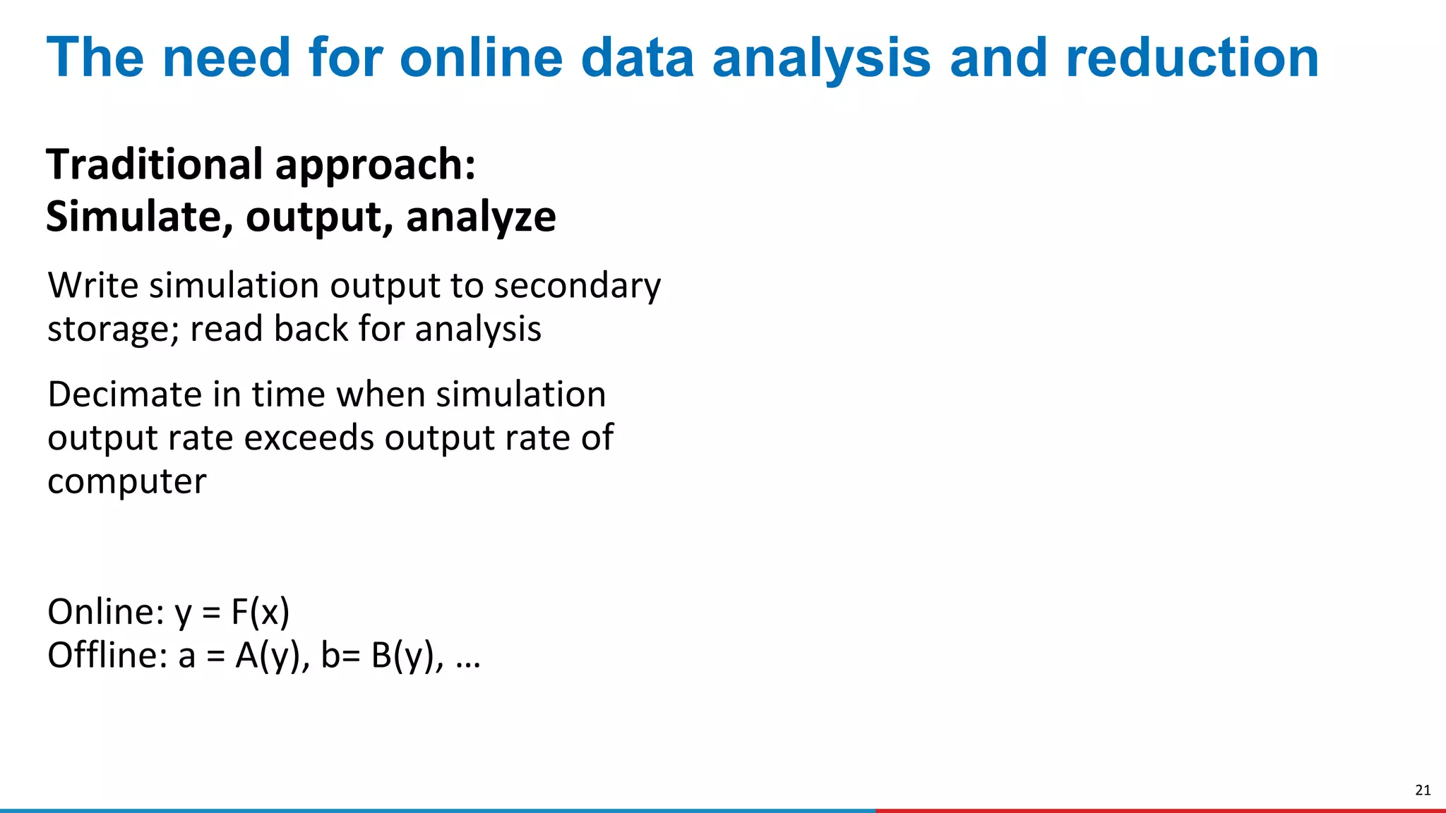21
The need for online data analysis and reduction
Traditional approach:
Simulate, output, analyze
Write simulation output to secondary
storage; read back for analysis
Decimate in time when simulation
output rate exceeds output rate of
computer
Online: y = F(x)
Offline: a = A(y), b= B(y), …
 