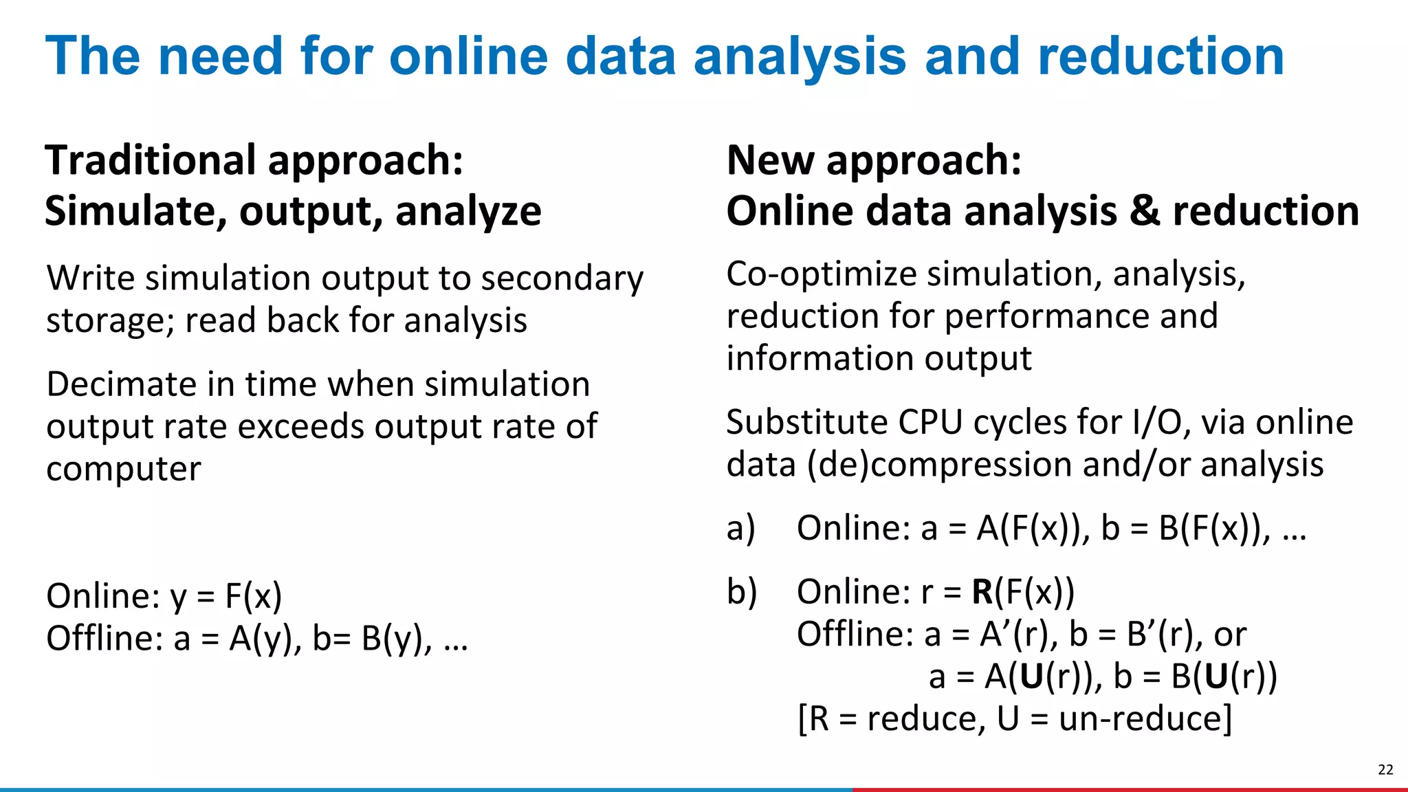 22
The need for online data analysis and reduction
Traditional approach:
Simulate, output, analyze
Write simulation output to secondary
storage; read back for analysis
Decimate in time when simulation
output rate exceeds output rate of
computer
Online: y = F(x)
Offline: a = A(y), b= B(y), …
New approach:
Online data analysis & reduction
Co-optimize simulation, analysis,
reduction for performance and
information output
Substitute CPU cycles for I/O, via online
data (de)compression and/or analysis
a) Online: a = A(F(x)), b = B(F(x)), …
b) Online: r = R(F(x))
Offline: a = A’(r), b = B’(r), or
a = A(U(r)), b = B(U(r))
[R = reduce, U = un-reduce]
 