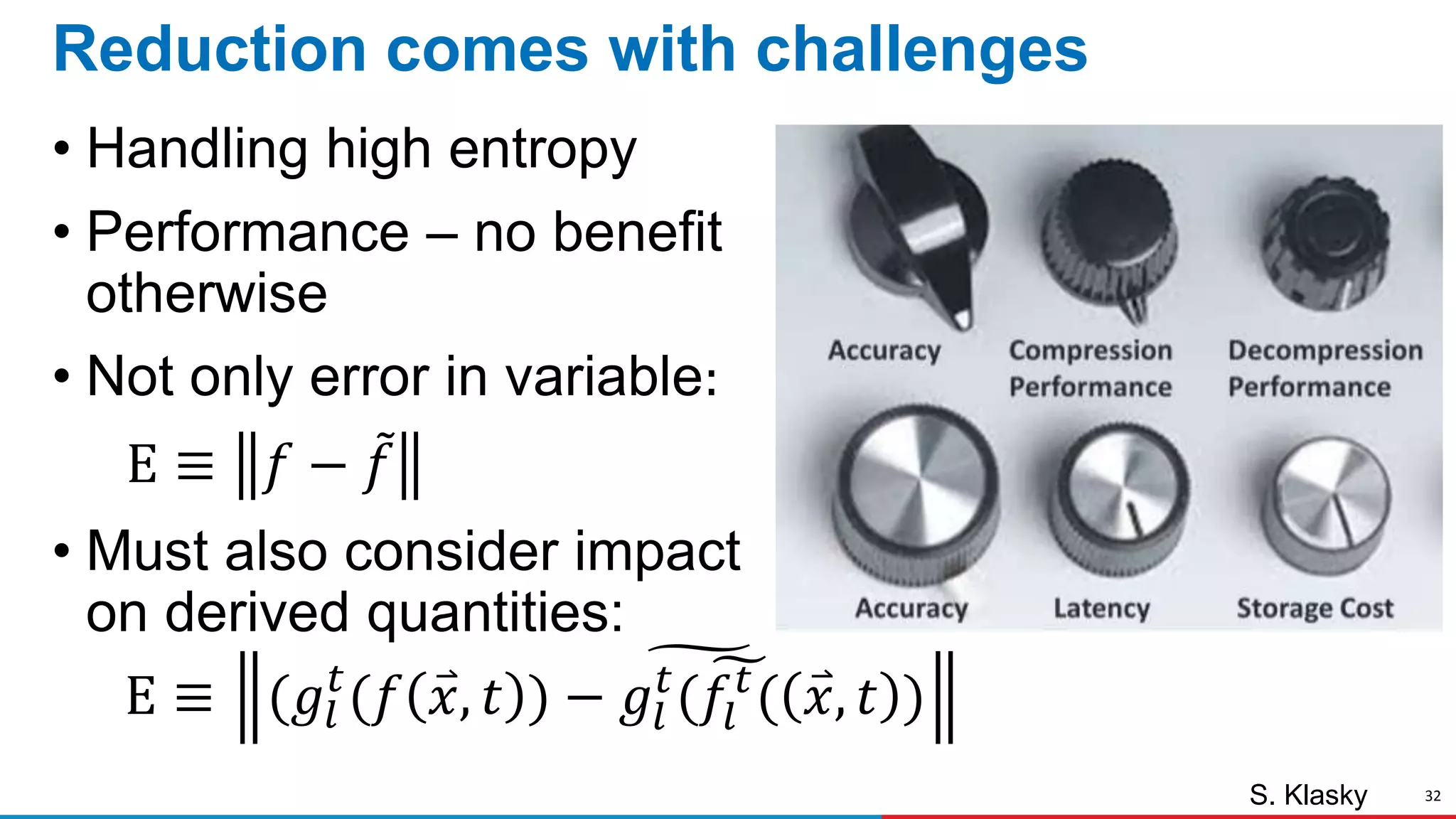 32
Reduction comes with challenges
• Handling high entropy
• Performance – no benefit
otherwise
• Not only error in variable:
Ε ≡ 𝑓 − 𝑓
• Must also consider impact
on derived quantities:
Ε ≡ (𝑔𝑙
𝑡
(𝑓 𝑥, 𝑡 ) − 𝑔𝑙
𝑡
( 𝑓𝑙
𝑡
( 𝑥, 𝑡 )
S. Klasky
 