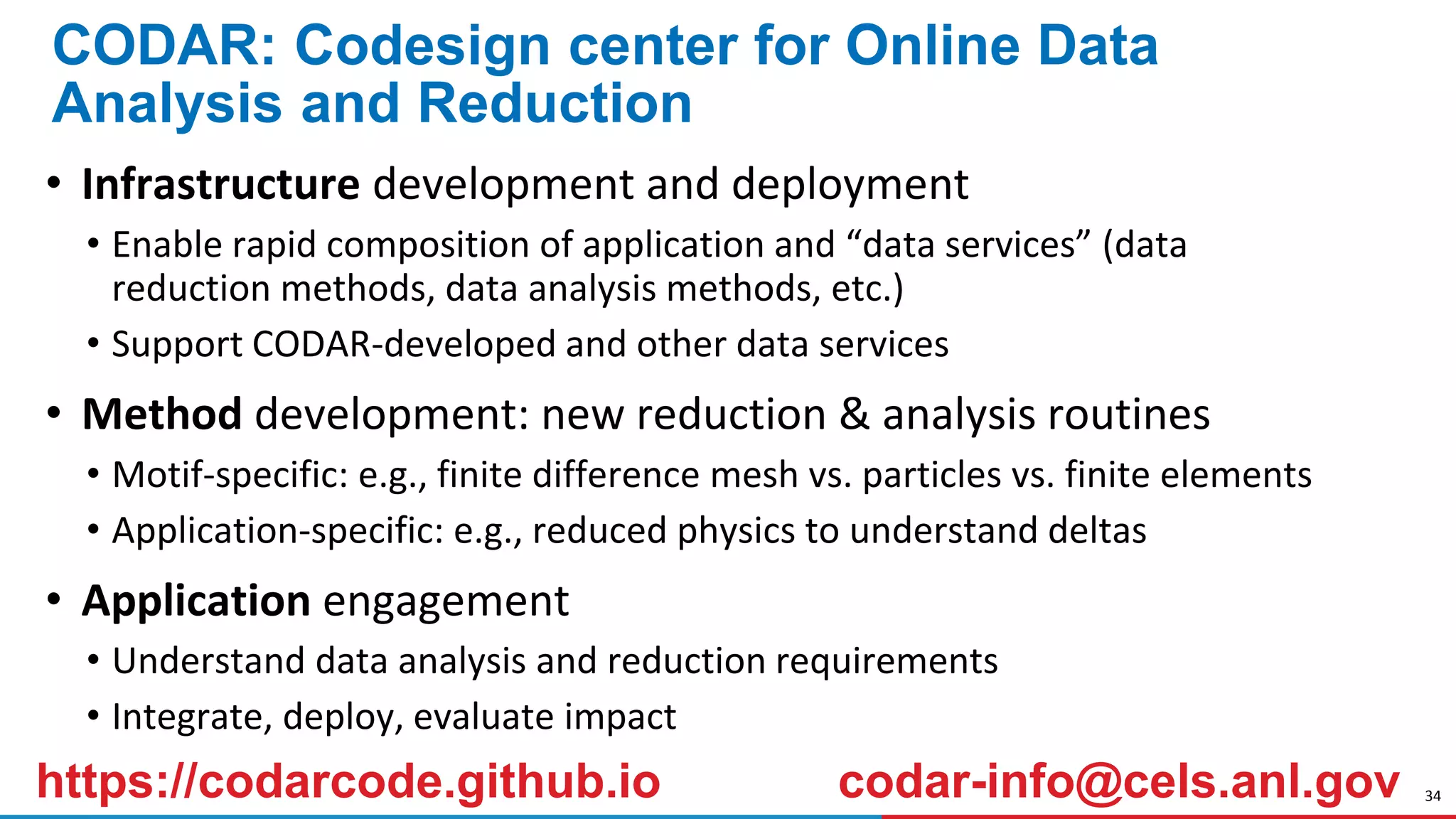 34
CODAR: Codesign center for Online Data
Analysis and Reduction
• Infrastructure development and deployment
• Enable rapid composition of application and “data services” (data
reduction methods, data analysis methods, etc.)
• Support CODAR-developed and other data services
• Method development: new reduction & analysis routines
• Motif-specific: e.g., finite difference mesh vs. particles vs. finite elements
• Application-specific: e.g., reduced physics to understand deltas
• Application engagement
• Understand data analysis and reduction requirements
• Integrate, deploy, evaluate impact
https://codarcode.github.io codar-info@cels.anl.gov
 