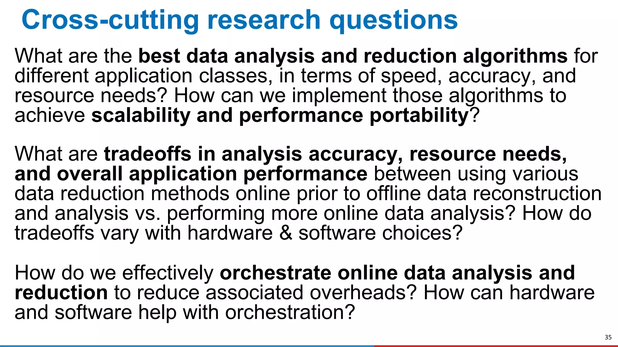35
Cross-cutting research questions
What are the best data analysis and reduction algorithms for
different application classes, in terms of speed, accuracy, and
resource needs? How can we implement those algorithms to
achieve scalability and performance portability?
What are tradeoffs in analysis accuracy, resource needs,
and overall application performance between using various
data reduction methods online prior to offline data reconstruction
and analysis vs. performing more online data analysis? How do
tradeoffs vary with hardware & software choices?
How do we effectively orchestrate online data analysis and
reduction to reduce associated overheads? How can hardware
and software help with orchestration?
 
