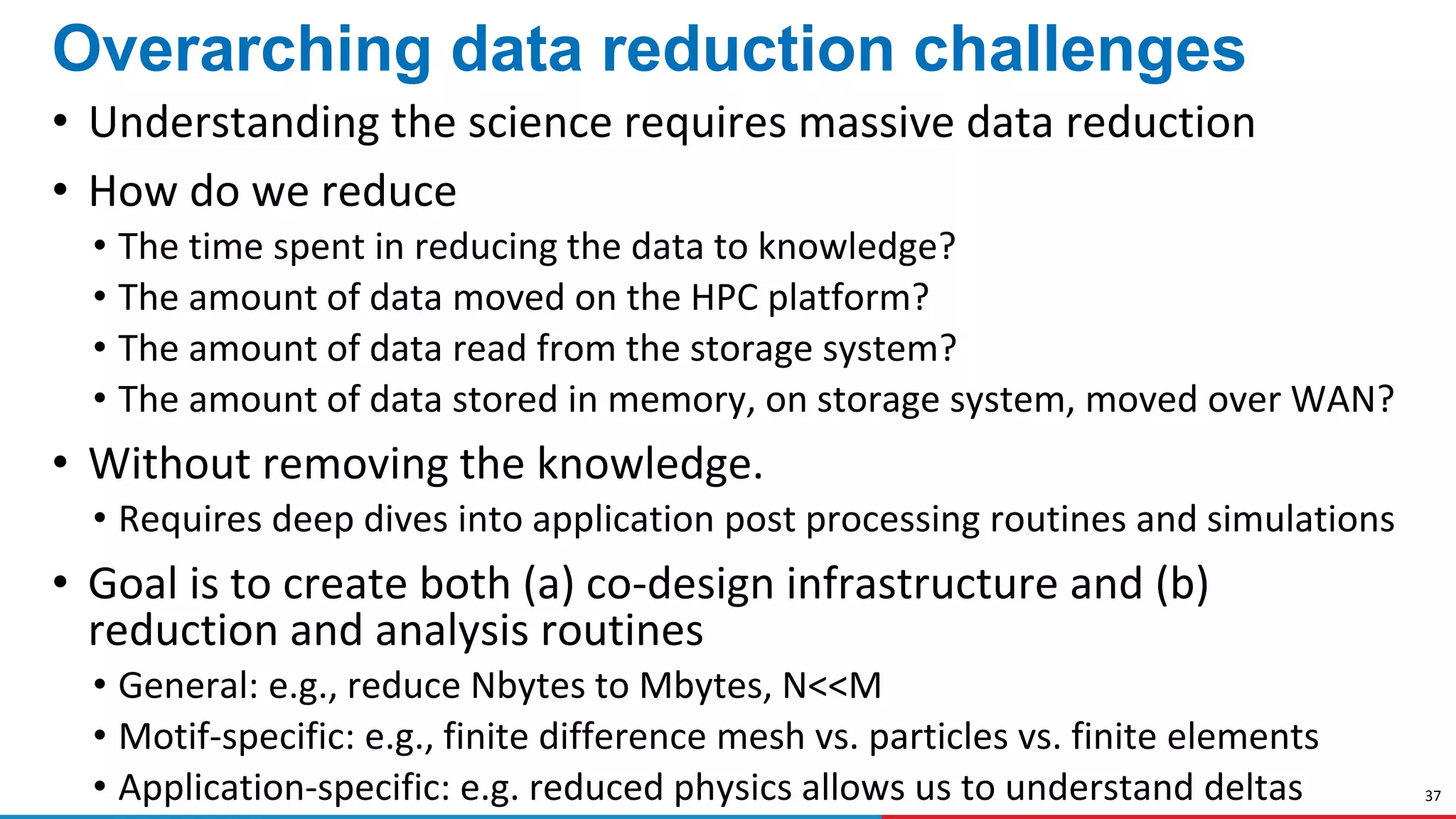 37
Overarching data reduction challenges
• Understanding the science requires massive data reduction
• How do we reduce
• The time spent in reducing the data to knowledge?
• The amount of data moved on the HPC platform?
• The amount of data read from the storage system?
• The amount of data stored in memory, on storage system, moved over WAN?
• Without removing the knowledge.
• Requires deep dives into application post processing routines and simulations
• Goal is to create both (a) co-design infrastructure and (b)
reduction and analysis routines
• General: e.g., reduce Nbytes to Mbytes, N<<M
• Motif-specific: e.g., finite difference mesh vs. particles vs. finite elements
• Application-specific: e.g. reduced physics allows us to understand deltas
 