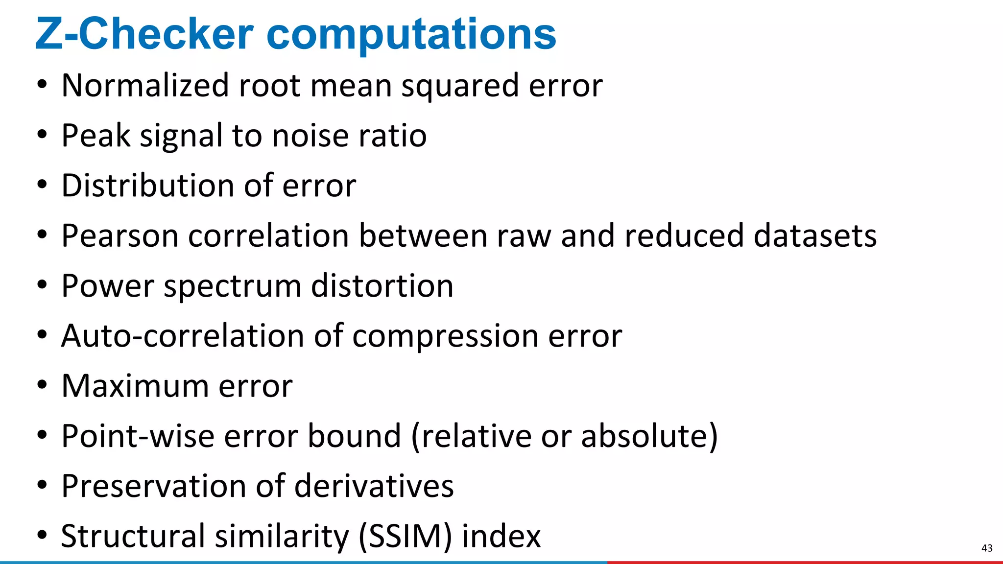 43
Z-Checker computations
• Normalized root mean squared error
• Peak signal to noise ratio
• Distribution of error
• Pearson correlation between raw and reduced datasets
• Power spectrum distortion
• Auto-correlation of compression error
• Maximum error
• Point-wise error bound (relative or absolute)
• Preservation of derivatives
• Structural similarity (SSIM) index
 