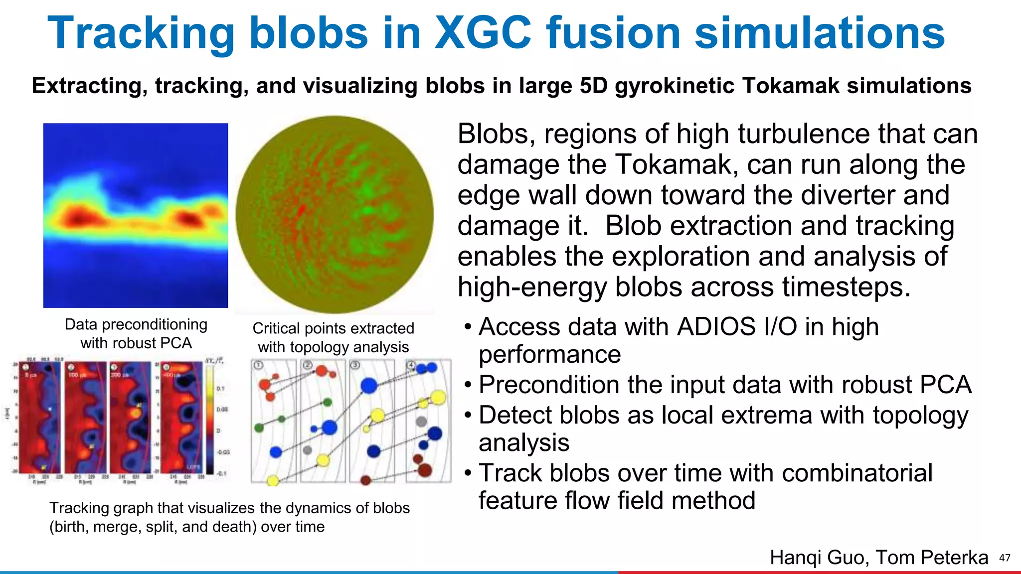 47
Critical points extracted
with topology analysis
Tracking blobs in XGC fusion simulations
Blobs, regions of high turbulence that can
damage the Tokamak, can run along the
edge wall down toward the diverter and
damage it. Blob extraction and tracking
enables the exploration and analysis of
high-energy blobs across timesteps.
• Access data with ADIOS I/O in high
performance
• Precondition the input data with robust PCA
• Detect blobs as local extrema with topology
analysis
• Track blobs over time with combinatorial
feature flow field method
Extracting, tracking, and visualizing blobs in large 5D gyrokinetic Tokamak simulations
Hanqi Guo, Tom Peterka
Tracking graph that visualizes the dynamics of blobs
(birth, merge, split, and death) over time
Data preconditioning
with robust PCA
 