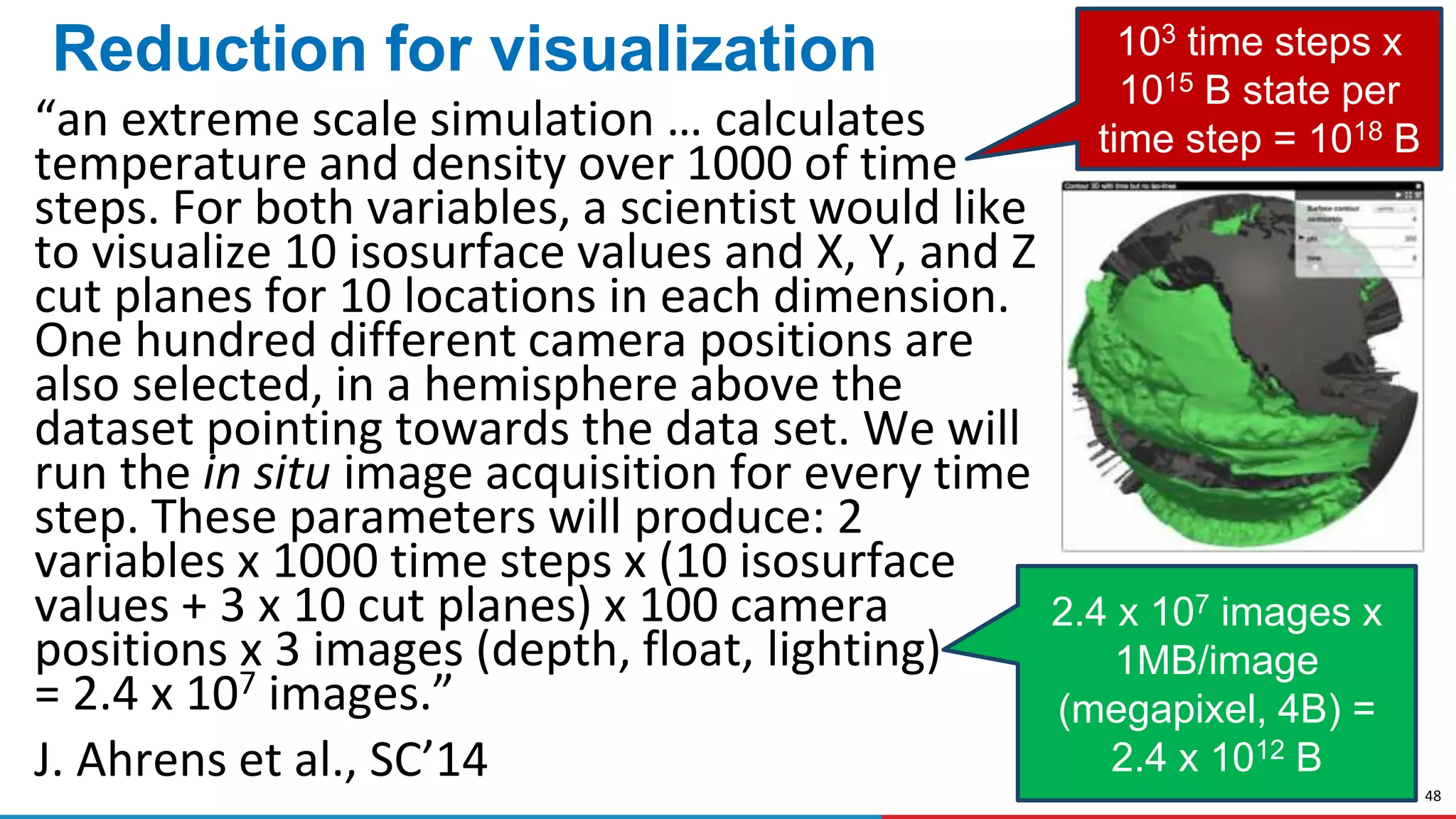 48
Reduction for visualization
“an extreme scale simulation … calculates
temperature and density over 1000 of time
steps. For both variables, a scientist would like
to visualize 10 isosurface values and X, Y, and Z
cut planes for 10 locations in each dimension.
One hundred different camera positions are
also selected, in a hemisphere above the
dataset pointing towards the data set. We will
run the in situ image acquisition for every time
step. These parameters will produce: 2
variables x 1000 time steps x (10 isosurface
values + 3 x 10 cut planes) x 100 camera
positions x 3 images (depth, float, lighting)
= 2.4 x 107 images.”
J. Ahrens et al., SC’14
103 time steps x
1015 B state per
time step = 1018 B
2.4 x 107 images x
1MB/image
(megapixel, 4B) =
2.4 x 1012 B
 