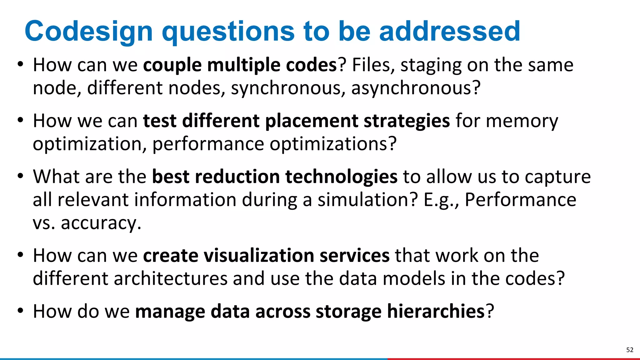 52
Codesign questions to be addressed
• How can we couple multiple codes? Files, staging on the same
node, different nodes, synchronous, asynchronous?
• How we can test different placement strategies for memory
optimization, performance optimizations?
• What are the best reduction technologies to allow us to capture
all relevant information during a simulation? E.g., Performance
vs. accuracy.
• How can we create visualization services that work on the
different architectures and use the data models in the codes?
• How do we manage data across storage hierarchies?
 