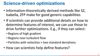 44
Science-driven optimizations
• Information-theoretically derived methods like SZ,
Isabella, ZFP make for good generic capabilities
• If scientists can provide additional details on how to
determine features of interest, we can use those to
drive further optimizations. E.g., if they can select:
• Regions of high gradient
• Regions near turbulent flow
• Particles with velocities > two standard deviations
• How can scientists help define features?
 