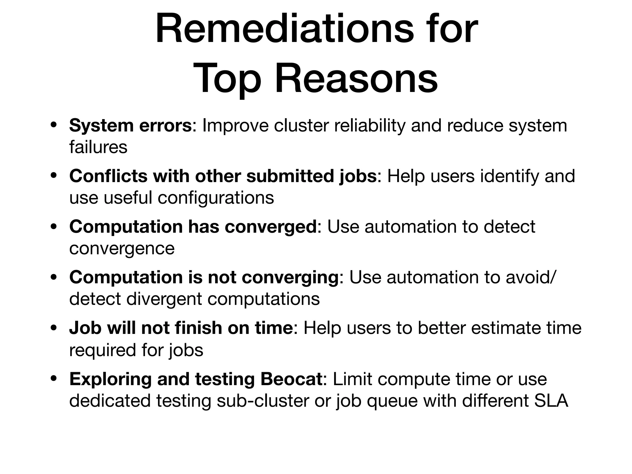 Remediations for
Top Reasons
• System errors: Improve cluster reliability and reduce system
failures

• Conﬂicts with other submitted jobs: Help users identify and
use useful conﬁgurations

• Computation has converged: Use automation to detect
convergence

• Computation is not converging: Use automation to avoid/
detect divergent computations

• Job will not ﬁnish on time: Help users to better estimate time
required for jobs

• Exploring and testing Beocat: Limit compute time or use
dedicated testing sub-cluster or job queue with diﬀerent SLA
 