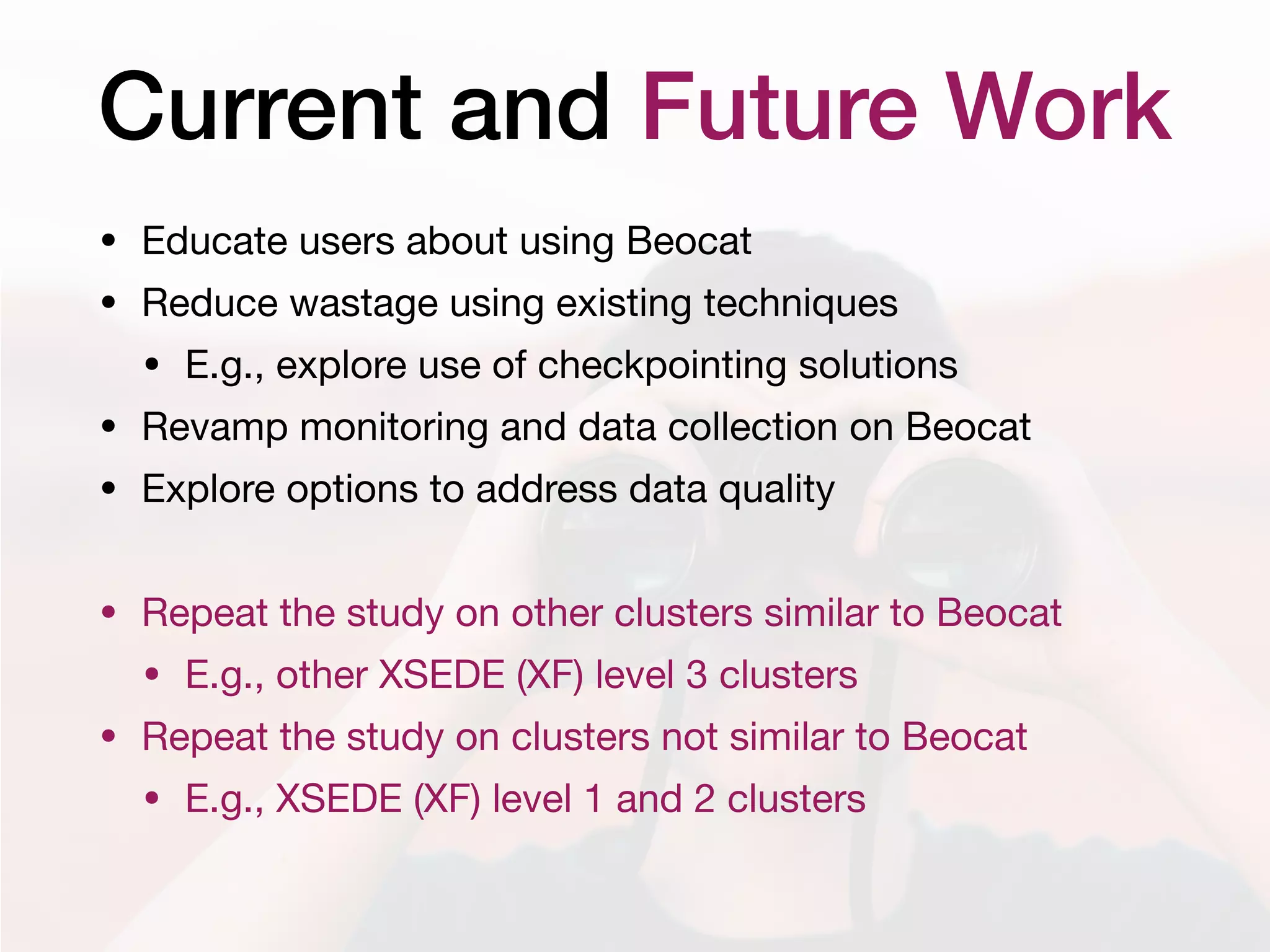 Current and Future Work
• Educate users about using Beocat

• Reduce wastage using existing techniques

• E.g., explore use of checkpointing solutions

• Revamp monitoring and data collection on Beocat

• Explore options to address data quality

• Repeat the study on other clusters similar to Beocat

• E.g., other XSEDE (XF) level 3 clusters

• Repeat the study on clusters not similar to Beocat

• E.g., XSEDE (XF) level 1 and 2 clusters
 