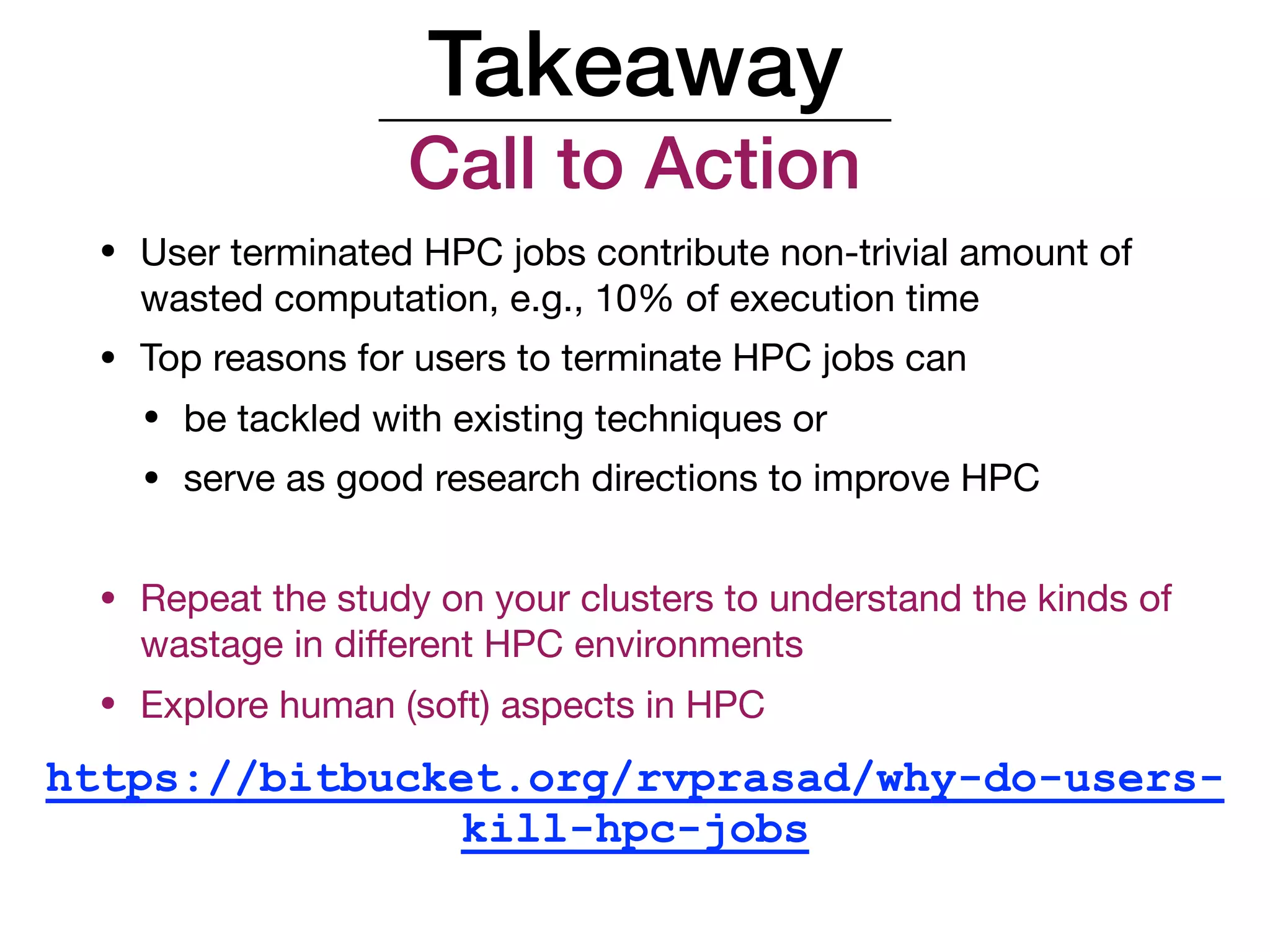 Takeaway
Call to Action
• User terminated HPC jobs contribute non-trivial amount of
wasted computation, e.g., 10% of execution time

• Top reasons for users to terminate HPC jobs can

• be tackled with existing techniques or

• serve as good research directions to improve HPC

• Repeat the study on your clusters to understand the kinds of
wastage in diﬀerent HPC environments

• Explore human (soft) aspects in HPC
https://bitbucket.org/rvprasad/why-do-users-
kill-hpc-jobs
 