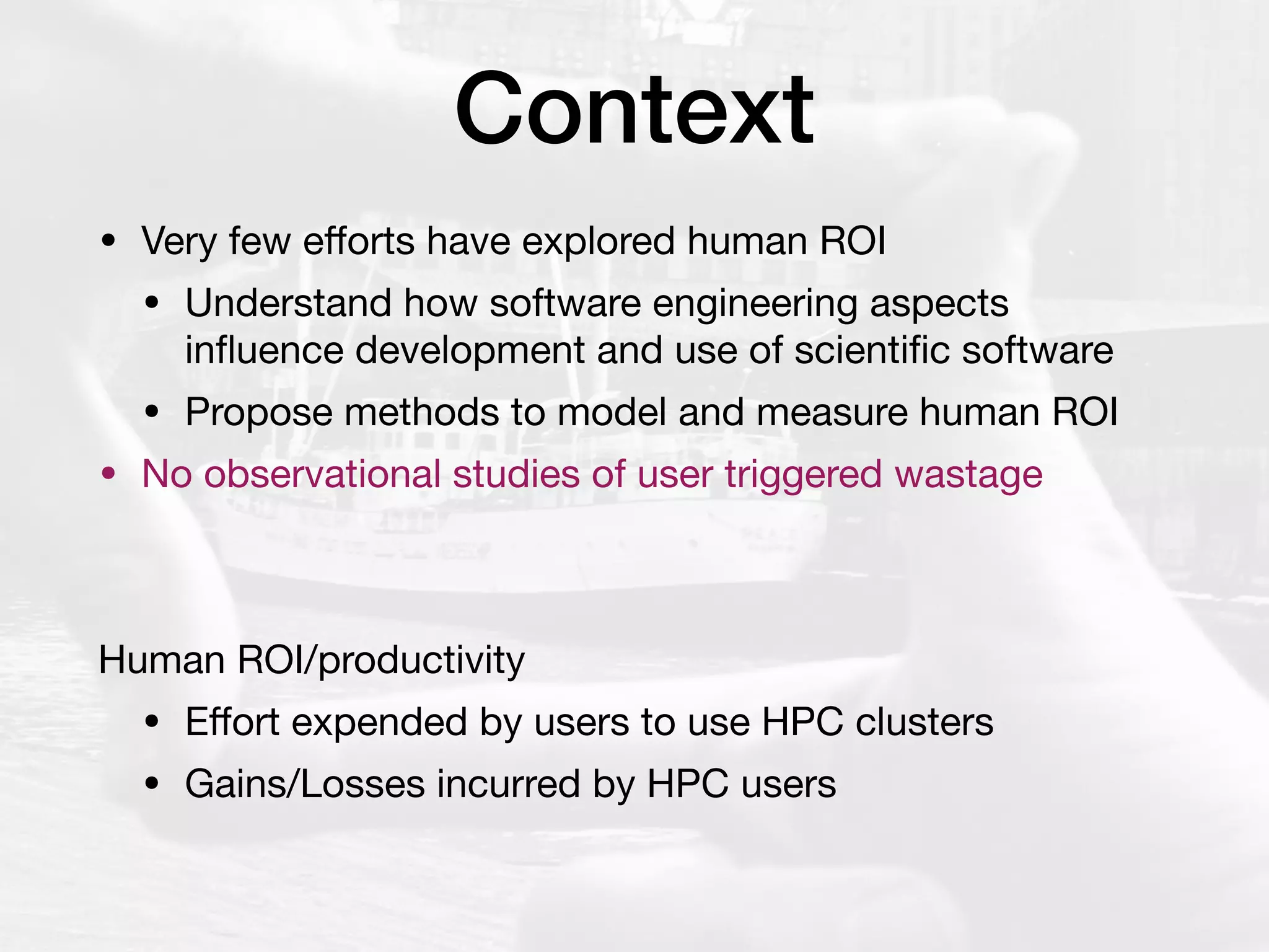 Context
• Very few eﬀorts have explored human ROI

• Understand how software engineering aspects
inﬂuence development and use of scientiﬁc software

• Propose methods to model and measure human ROI

• No observational studies of user triggered wastage

Human ROI/productivity

• Eﬀort expended by users to use HPC clusters

• Gains/Losses incurred by HPC users
 