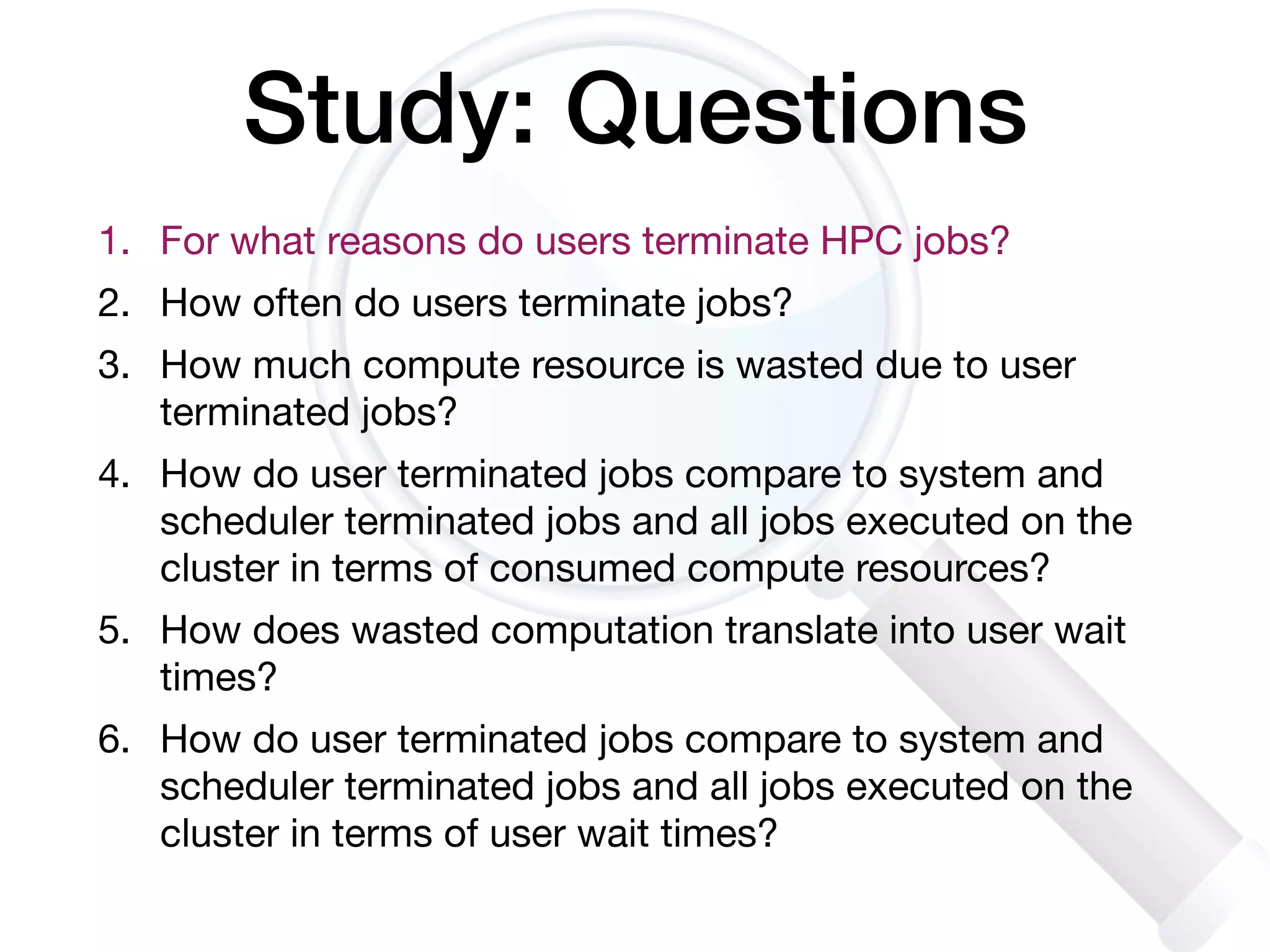 Study: Questions
1. For what reasons do users terminate HPC jobs?

2. How often do users terminate jobs?

3. How much compute resource is wasted due to user
terminated jobs? 

4. How do user terminated jobs compare to system and
scheduler terminated jobs and all jobs executed on the
cluster in terms of consumed compute resources? 

5. How does wasted computation translate into user wait
times?

6. How do user terminated jobs compare to system and
scheduler terminated jobs and all jobs executed on the
cluster in terms of user wait times?
 
