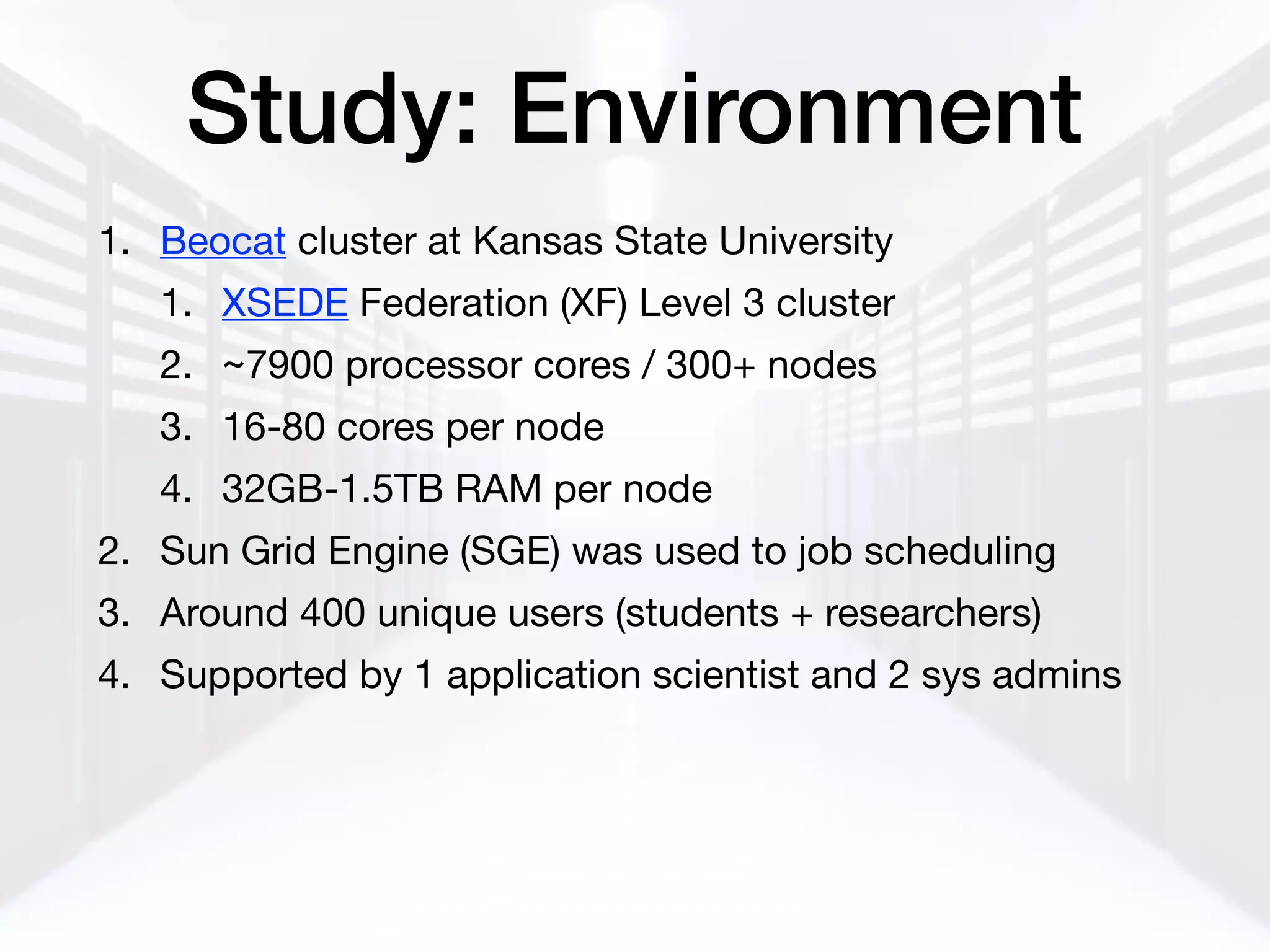 Study: Environment
1. Beocat cluster at Kansas State University

1. XSEDE Federation (XF) Level 3 cluster

2. ~7900 processor cores / 300+ nodes

3. 16-80 cores per node

4. 32GB-1.5TB RAM per node

2. Sun Grid Engine (SGE) was used to job scheduling

3. Around 400 unique users (students + researchers)

4. Supported by 1 application scientist and 2 sys admins
 