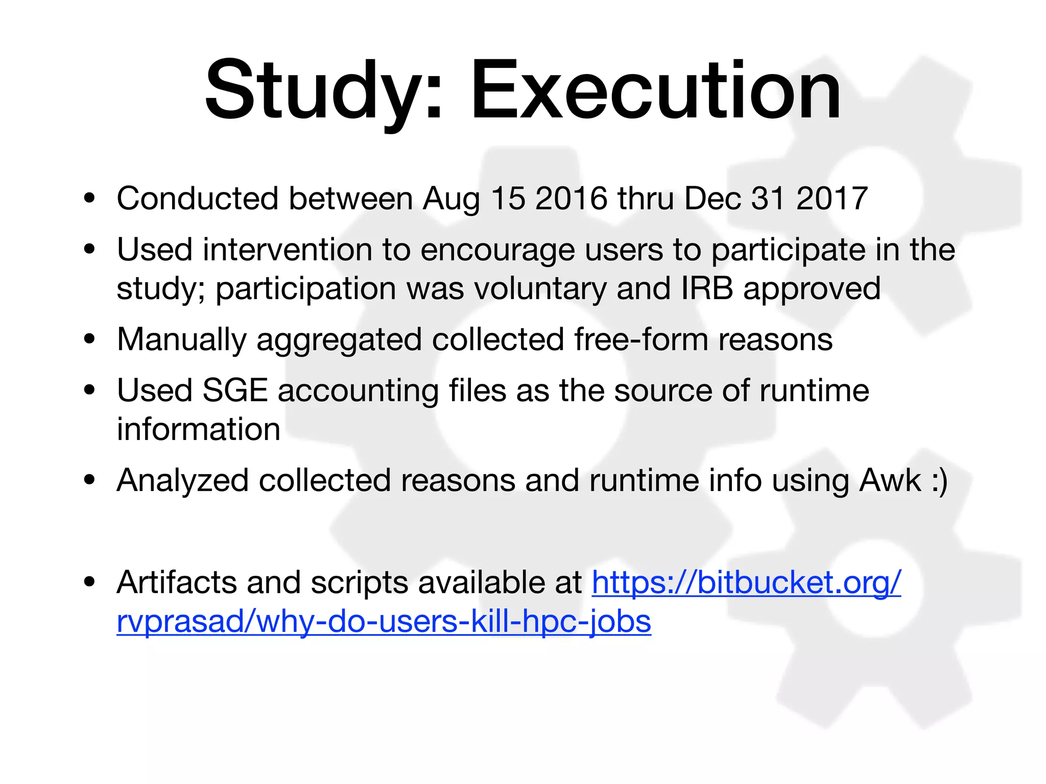 Study: Execution
• Conducted between Aug 15 2016 thru Dec 31 2017

• Used intervention to encourage users to participate in the
study; participation was voluntary and IRB approved

• Manually aggregated collected free-form reasons

• Used SGE accounting ﬁles as the source of runtime
information

• Analyzed collected reasons and runtime info using Awk :)

• Artifacts and scripts available at https://bitbucket.org/
rvprasad/why-do-users-kill-hpc-jobs
 