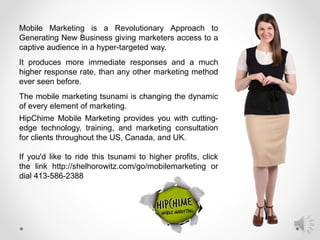 Mobile Marketing is a Revolutionary Approach to
Generating New Business giving marketers access to a
captive audience in a hyper-targeted way.
It produces more immediate responses and a much
higher response rate, than any other marketing method
ever seen before.
The mobile marketing tsunami is changing the dynamic
of every element of marketing.
HipChime Mobile Marketing provides you with cutting-
edge technology, training, and marketing consultation
for clients throughout the US, Canada, and UK.
If you'd like to ride this tsunami to higher profits, click
the link http://shelhorowitz.com/go/mobilemarketing or
dial 413-586-2388