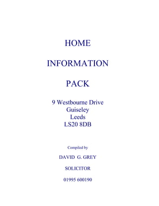 HOME

INFORMATION

     PACK

9 Westbourne Drive
    Guiseley
      Leeds
   LS20 8DB


     Compiled by

  DAVID G. GREY

    SOLICITOR

    01995 600190
 