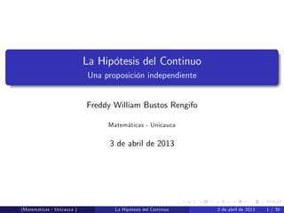 La Hipótesis del Continuo
Una proposición independiente
Freddy William Bustos Rengifo
Matemáticas - Unicauca
3 de abril de 2013
(Matemáticas - Unicauca ) La Hipótesis del Continuo 3 de abril de 2013 1 / 30
 