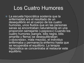 Los Cuatro Humores
   La escuela hipocrática sostenía que la
    enfermedad era el resultado de un
    desequilibrio en el cuerpo de los cuatro
    humores, unos fluidos que en las personas
    sanas se encontraban naturalmente en una
    proporción semejante («pepsos») Cuando los
    cuatro humores (sangre, bilis negra, bilis
    amarilla y flema) se desequilibraban
    («dyscrasia», mala mezcla), el individuo
    enfermaba y permanecía enfermo hasta que
    se recuperaba el equilibrio. La terapia
    hipocrática se concentraba al restaurar este
    equilibrio.
 