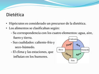 Dietética
• Hipócrates es considerado un precursor de la dietética.
• Los alimentos se clasificaban según:
- Su correspondencia con los cuatro elementos: agua, aire,
fuero y tierra.
- Sus cualidades: caliente-frío y
seco-húmedo.
- El clima y las estaciones, que
influían en los humores.
 