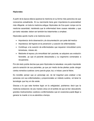 Hipócrates
A partir de la época clásica aparece la medicina en su forma más parecida a la que
conocemos actualmente. En su nacimiento tiene gran importancia la personalidad
más influyente en toda la medicina antigua Hipócrates de Cos quien rompe con la
medicina sacerdotal, insistiendo que la enfermedad tiene causas naturales y que
por tanto naturales deben ser también los tratamientos a emplear.
Hipócrates aporto mucho a la medicina como:
Importancia de la observación y la documentación por parte del medico
Importancia del higiene en la prevención y curación de enfermedades
Contribuyo a la curación de enfermedades que requieren inmovilidad como
torceduras, roturas etc.
Mediante el reposo y la inmovilidad del paciente, se adquiere una evolución
favorable, ya que el paciente descansaba y su organismo comenzaba a
recuperarse.
Por otro lado podría decirse que para Hipócrates la naturaleza era parte importante
para la sanación de sus pacientes, ya que por medio de las plantas podía otorgar
ciertos remedios curativos como para la gripe, toz, e incluso para la fiebre.
Es increíble pensar que un personaje así, de tal magnitud para analizar a las
personas con sus enfermedades y proporcionales un método curativo, sin tener la
tecnología que hoy en día existe.
Gracias a lo que este hombre logro en la antigüedad, podríamos decir que la
medicina evoluciono de una manera única en el sentido de que se han descubierto
grandes medicamentos curativos a enfermedades que en ocasiones puede llegar a
generar la muerte si no es atendida a tiempo.