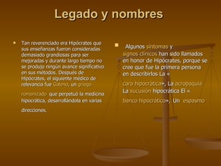 Legado y nombres  Tan reverenciado era Hipócrates que sus enseñanzas fueron consideradas demasiado grandiosas para ser mejoradas y durante largo tiempo no se produjo ningún avance significativo en sus métodos. Después de Hipócrates, el siguiente médico de relevancia fue  Galeno , un  griego   romanizado   que perpetuó la medicina hipocrática, desarrollándola en varias direcciones.   Algunos  síntomas  y  signos clínicos  han sido llamados en honor de Hipócrates, porque se cree que fue la primera persona en describirlos La « cara hipocrática », La  acropaquia   La  sucusión  hipocrática  El « banco hipocrático »,   Un  espasmo   