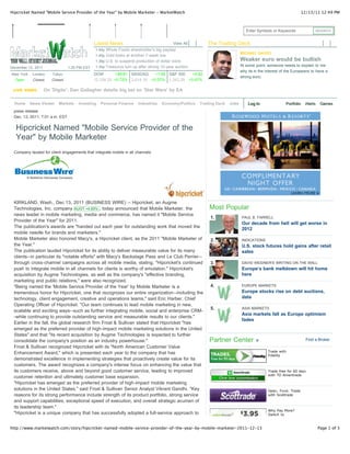 Hipcricket Named "Mobile Service Provider of the Year" by Mobile Marketer - MarketWatch                                                             12/13/11 12:49 PM



                                                                                                                    Enter Symbols or Keywords               SEARCH


                                           Latest News                                View All    The Trading Deck
                                           1:44p Whole Foods shareholder’s big payday
                                                                                                                 MICHAEL GAYED
                                           1:40p Gold looks at another 7-week low
                                           1:38p U.S. to suspend production of dollar coins                      Weaker euro would be bullish
                                           1:34p Treasurys turn up after strong 10-year auction                  At some point, someone needs to explain to me
December 13, 2011            1:25 PM EST
                                                                                                                 why its in the interest of the Europeans to have a
New York   London    Tokyo                 DOW Blagojevich prison report extended to March 15 +5.82
                                            1:30p        +86.81 NASDAQ        +1.88 S&P 500
                                            1:27p Morgan Stanley gains on MBIA pact                              strong euro.
  Open      Closed    Closed               12,108.20 +0.72% 2,614.16 +0.07% 1,242.29 +0.47%
                                            1:14p Gunman kills two, then himself at Florence market
 LIVE VIDEO       On 'Digits': Dan Gallagher details big talk of Iran naval drills by EA
                                            1:11p Oil rises on bet on 'Star Wars'
                                            1:10p Treasurys turn up after strong 10-year auction
                                            1:09p BREAKING
  Home News Viewer Markets Investing Personal Finance Industries Economy/Politics Trading Deck            Jobs       Log In                Portfolio   Alerts   Games
                                                  U.S. 10-year yield falls under 2% after auction
 press release                              1:09p Seaspan up 19% on tender offer
 Dec. 13, 2011, 7:01 a.m. EST               1:07p Most Treasurys turn up after auction
                                            1:06p Indirect bidders buy 61.9% of 10-year auction
  Hipcricket Named "Mobile Service Provider of the
                                            1:06p U.S. stocks gain ahead of Federal Reserve
                                            1:04p Indirect bidders buy 61.9% of 10-year auction
  Year" by Mobile Marketer                  1:03p Bidders offer $3.53 for each $1 in 10-yr debt sold
                                            1:03p BREAKING
                                                  Treasury sells 10-year notes at 2.02%
 Company lauded for client engagements that integrate mobile in all channels
                                            1:03p Pipeline firm MarkWest takes aim at Utica shale
                                           12:58p Radio Update: Boeing makes record sale
                                           12:57p Ex-Washington Mutual executives settle FDIC suit
                                           12:56p Forest Oil down 11% on outlook
                                           12:56p Shoppers play hard to get
                                           12:55p AOL has a new approach (again)
                                           12:53p OPEC weighs output options as oil teases $100 a
                                                  barrel
 KIRKLAND, Wash., Dec 13, 2011 (BUSINESS WIRE) --regional banks: Moody's
                                           12:47p New risks for Hipcricket, an Augme
                                           12:47p Payroll-tax package heads for House vote
 Technologies, Inc. company AUGT +4.65% , today announced that Mobile Marketer, the               Most Popular
                                           Loading more headlines...
 news leader in mobile marketing, media and commerce, has named it "Mobile Service
                                                                                                   1.            PAUL B. FARRELL
 Provider of the Year" for 2011.
                                                                                                                 Our decade from hell will get worse in
 The publication's awards are "handed out each year for outstanding work that moved the
                                                                                                                 2012
 mobile needle for brands and marketers."
 Mobile Marketer also honored Macy's, a Hipcricket client, as the 2011 "Mobile Marketer of         2.            INDICATIONS
 the Year."                                                                                                      U.S. stock futures hold gains after retail
 The publication lauded Hipcricket for its ability to deliver measurable value for its many                      sales
 clients--in particular its "notable efforts" with Macy's Backstage Pass and Le Club Perrier--
 through cross-channel campaigns across all mobile media, stating, "Hipcricket's continued         3.            DAVID WEIDNER'S WRITING ON THE WALL
 push to integrate mobile in all channels for clients is worthy of emulation." Hipcricket's                      Europe’s bank meltdown will hit home
 acquisition by Augme Technologies, as well as the company's "effective branding,                                here
 marketing and public relations," were also recognized.
 "Being named the 'Mobile Service Provider of the Year' by Mobile Marketer is a                    4.            EUROPE MARKETS

 tremendous honor for Hipcricket, one that recognizes our entire organization--including the                     Europe stocks rise on debt auctions,
 technology, client engagement, creative and operations teams," said Eric Harber, Chief                          data
 Operating Officer of Hipcricket. "Our team continues to lead mobile marketing in new,
 scalable and exciting ways--such as further integrating mobile, social and enterprise CRM-        5.            ASIA MARKETS
                                                                                                                 Asia markets fall as Europe optimism
 -while continuing to provide outstanding service and measurable results to our clients."
                                                                                                                 fades
 Earlier in the fall, the global research firm Frost & Sullivan stated that Hipcricket "has
 emerged as the preferred provider of high-impact mobile marketing solutions in the United
 States" and that "its recent acquisition by Augme Technologies is expected to further
 consolidate the company's position as an industry powerhouse."                                   Partner Center »                                     Find a Broker
 Frost & Sullivan recognized Hipcricket with its "North American Customer Value
                                                                                                                                Trade with
 Enhancement Award," which is presented each year to the company that has                                                       Fidelity
 demonstrated excellence in implementing strategies that proactively create value for its
 customers. The award recognizes a company's intense focus on enhancing the value that
 its customers receive, above and beyond good customer service, leading to improved                                             Trade free for 60 days
                                                                                                                                with TD Ameritrade
 customer retention and ultimately customer base expansion.
 "Hipcricket has emerged as the preferred provider of high-impact mobile marketing
 solutions in the United States," said Frost & Sullivan Senior Analyst Vikrant Gandhi. "Key                                     Open. Fund. Trade
 reasons for its strong performance include strength of its product portfolio, strong service                                   with Scottrade
 and support capabilities, exceptional speed of execution, and overall strategic acumen of
 its leadership team."
                                                                                                                                Why Pay More?
 "Hipcricket is a unique company that has successfully adopted a full-service approach to                                       Switch to



http://www.marketwatch.com/story/hipcricket-named-mobile-service-provider-of-the-year-by-mobile-marketer-2011-12-13                                             Page 1 of 3
 