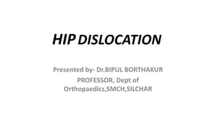 HIPDISLOCATION
Presented by- Dr.BIPUL BORTHAKUR
PROFESSOR, Dept of
Orthopaedics,SMCH,SILCHAR
 