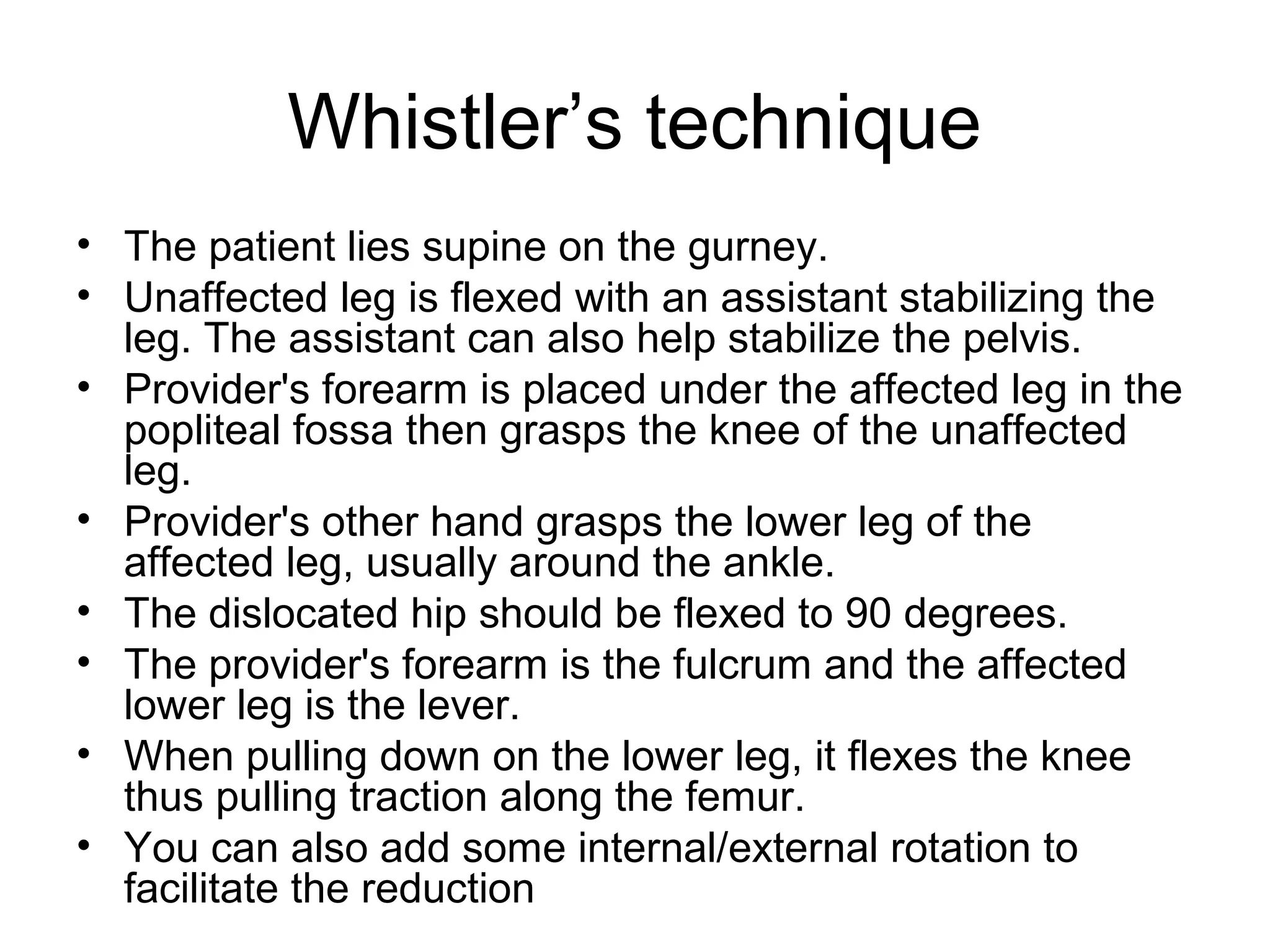 Whistler’s technique
• The patient lies supine on the gurney.
• Unaffected leg is flexed with an assistant stabilizing the
leg. The assistant can also help stabilize the pelvis.
• Provider's forearm is placed under the affected leg in the
popliteal fossa then grasps the knee of the unaffected
leg.
• Provider's other hand grasps the lower leg of the
affected leg, usually around the ankle.
• The dislocated hip should be flexed to 90 degrees.
• The provider's forearm is the fulcrum and the affected
lower leg is the lever.
• When pulling down on the lower leg, it flexes the knee
thus pulling traction along the femur.
• You can also add some internal/external rotation to
facilitate the reduction

 