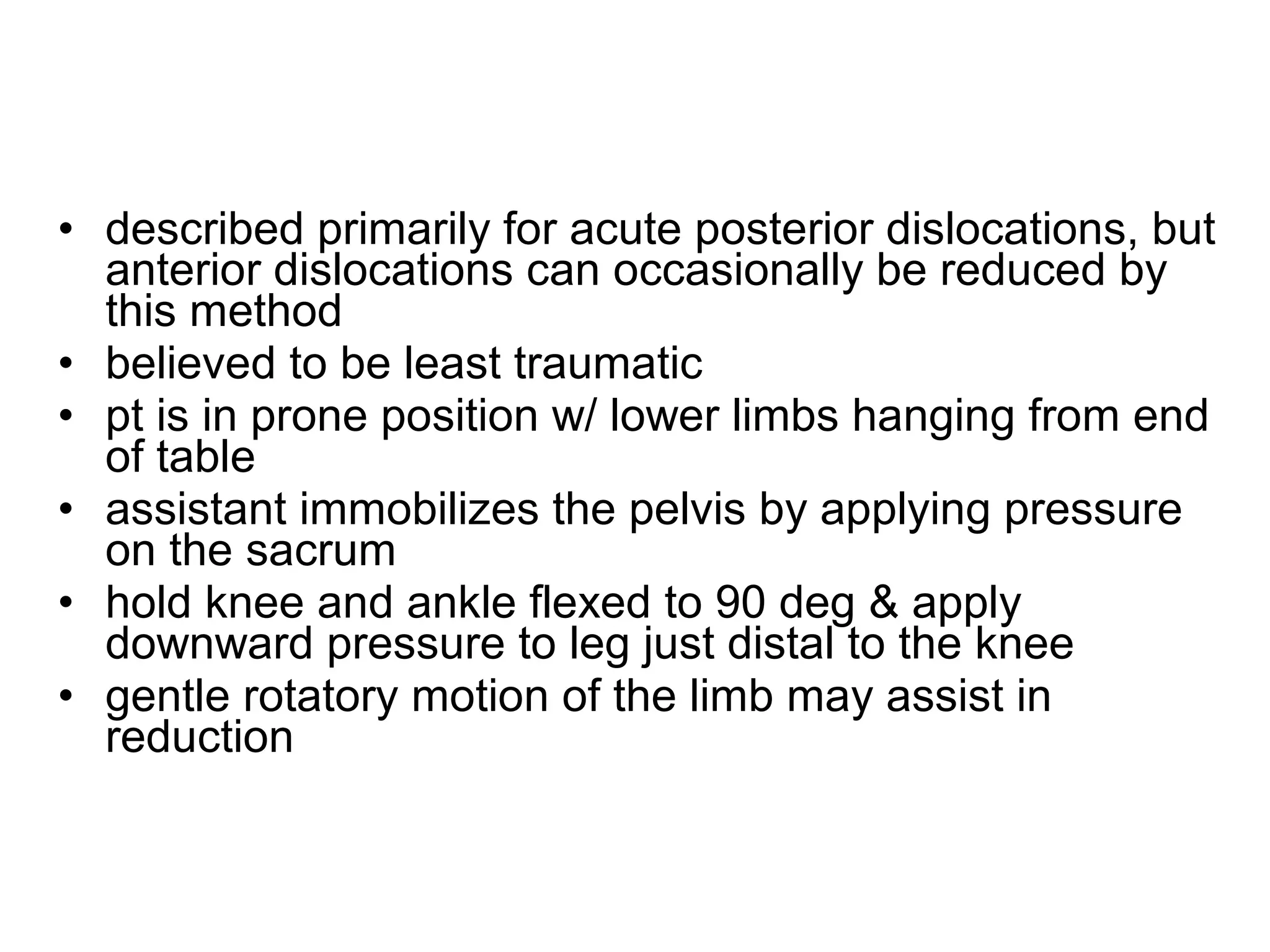 • described primarily for acute posterior dislocations, but
anterior dislocations can occasionally be reduced by
this method
• believed to be least traumatic
• pt is in prone position w/ lower limbs hanging from end
of table
• assistant immobilizes the pelvis by applying pressure
on the sacrum
• hold knee and ankle flexed to 90 deg & apply
downward pressure to leg just distal to the knee
• gentle rotatory motion of the limb may assist in
reduction

 