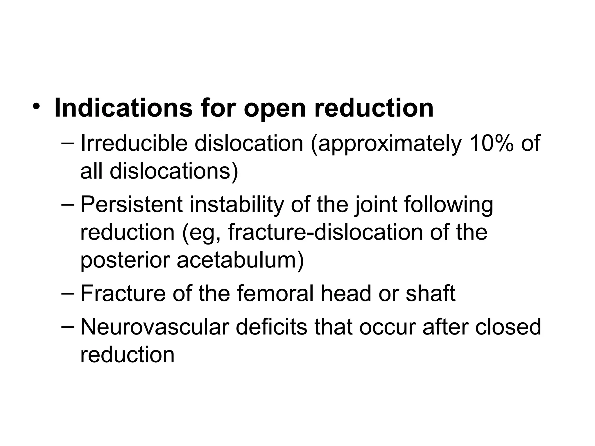 • Indications for open reduction
– Irreducible dislocation (approximately 10% of
all dislocations)
– Persistent instability of the joint following
reduction (eg, fracture-dislocation of the
posterior acetabulum)
– Fracture of the femoral head or shaft
– Neurovascular deficits that occur after closed
reduction

 