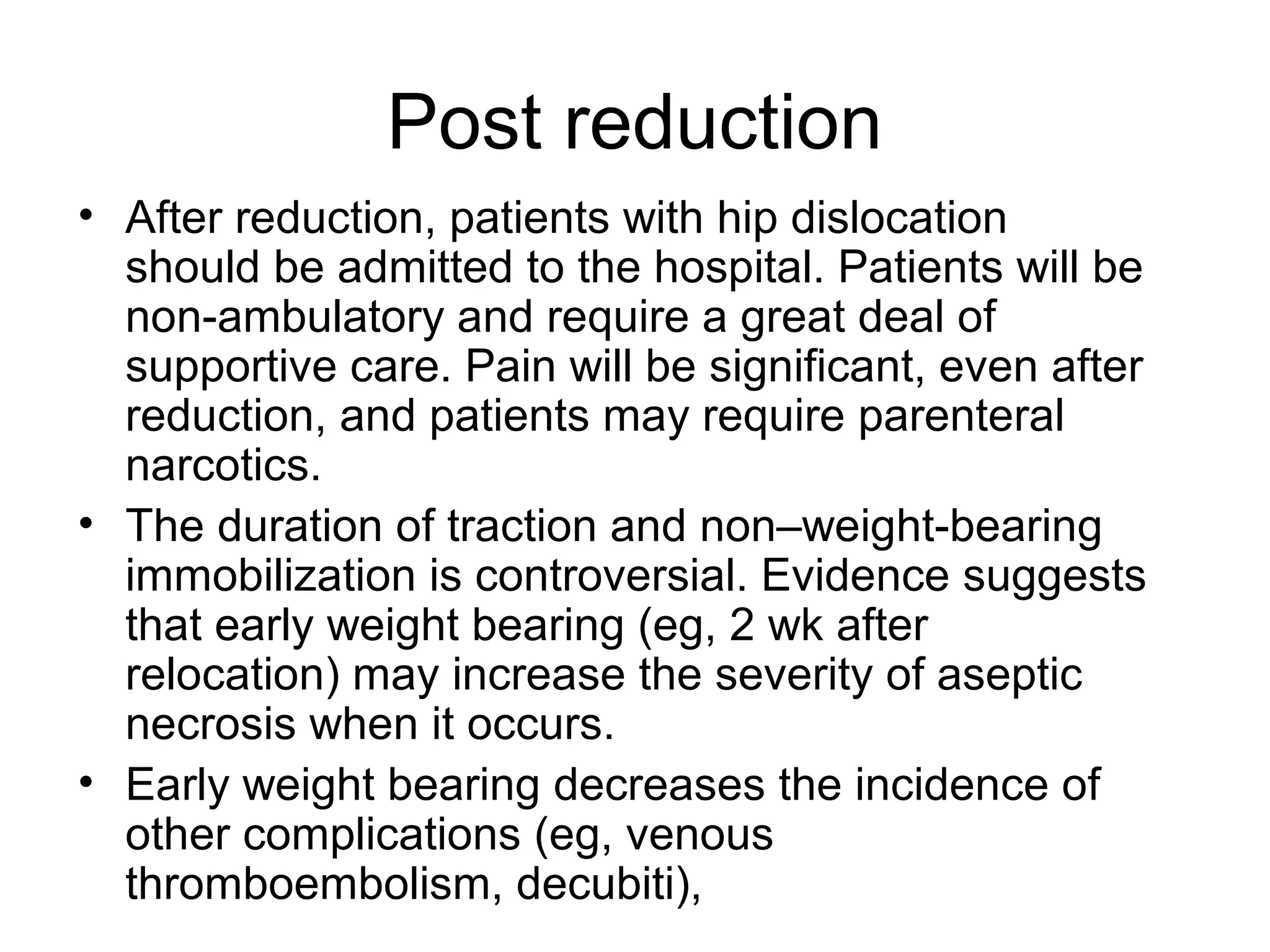 Post reduction
• After reduction, patients with hip dislocation
should be admitted to the hospital. Patients will be
non-ambulatory and require a great deal of
supportive care. Pain will be significant, even after
reduction, and patients may require parenteral
narcotics.
• The duration of traction and non–weight-bearing
immobilization is controversial. Evidence suggests
that early weight bearing (eg, 2 wk after
relocation) may increase the severity of aseptic
necrosis when it occurs.
• Early weight bearing decreases the incidence of
other complications (eg, venous
thromboembolism, decubiti),

 