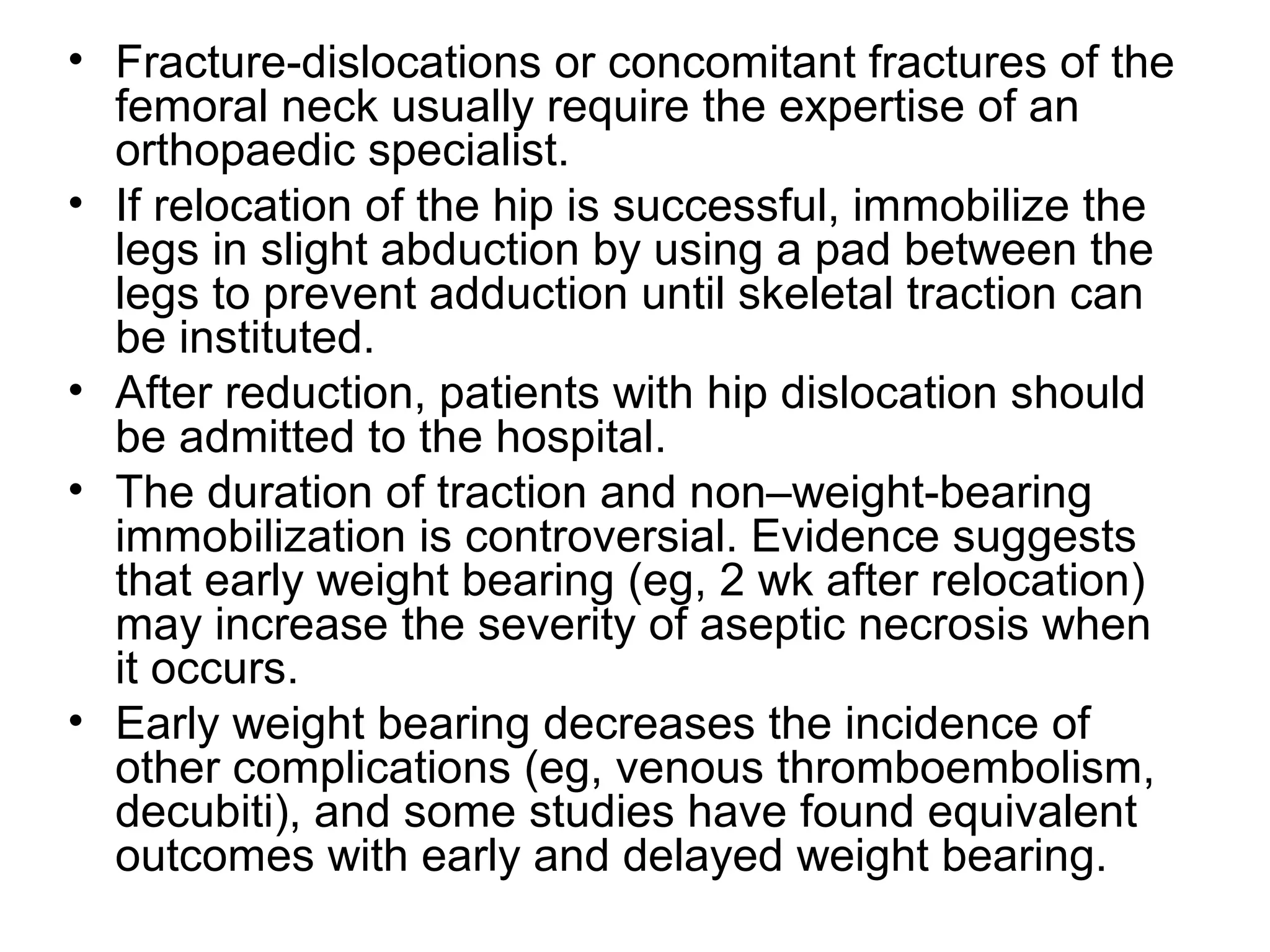 • Fracture-dislocations or concomitant fractures of the
femoral neck usually require the expertise of an
orthopaedic specialist.
• If relocation of the hip is successful, immobilize the
legs in slight abduction by using a pad between the
legs to prevent adduction until skeletal traction can
be instituted.
• After reduction, patients with hip dislocation should
be admitted to the hospital.
• The duration of traction and non–weight-bearing
immobilization is controversial. Evidence suggests
that early weight bearing (eg, 2 wk after relocation)
may increase the severity of aseptic necrosis when
it occurs.
• Early weight bearing decreases the incidence of
other complications (eg, venous thromboembolism,
decubiti), and some studies have found equivalent
outcomes with early and delayed weight bearing.

 