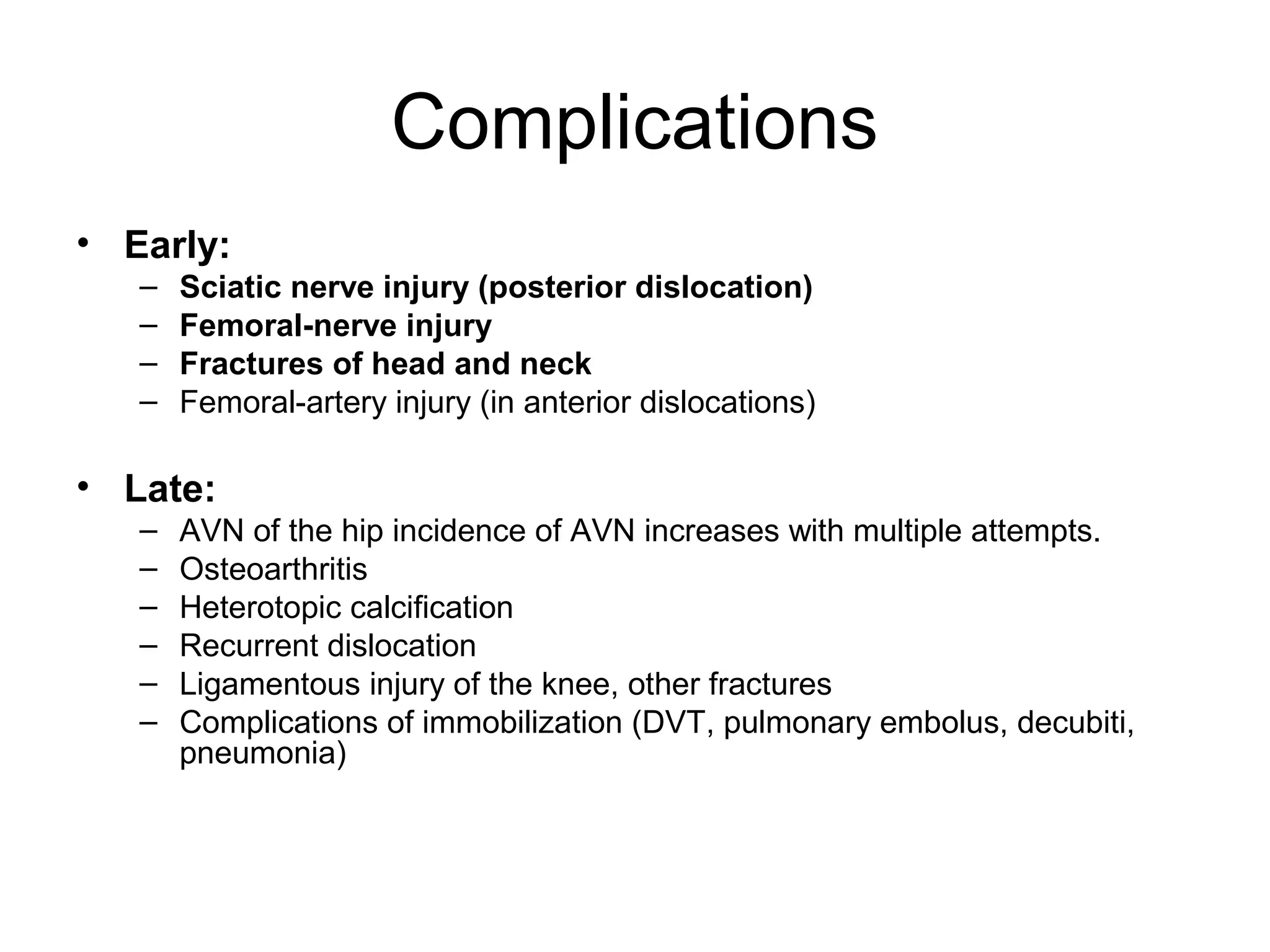 Complications
• Early:
–
–
–
–

Sciatic nerve injury (posterior dislocation)
Femoral-nerve injury
Fractures of head and neck
Femoral-artery injury (in anterior dislocations)

• Late:
–
–
–
–
–
–

AVN of the hip incidence of AVN increases with multiple attempts.
Osteoarthritis
Heterotopic calcification
Recurrent dislocation
Ligamentous injury of the knee, other fractures
Complications of immobilization (DVT, pulmonary embolus, decubiti,
pneumonia)

 