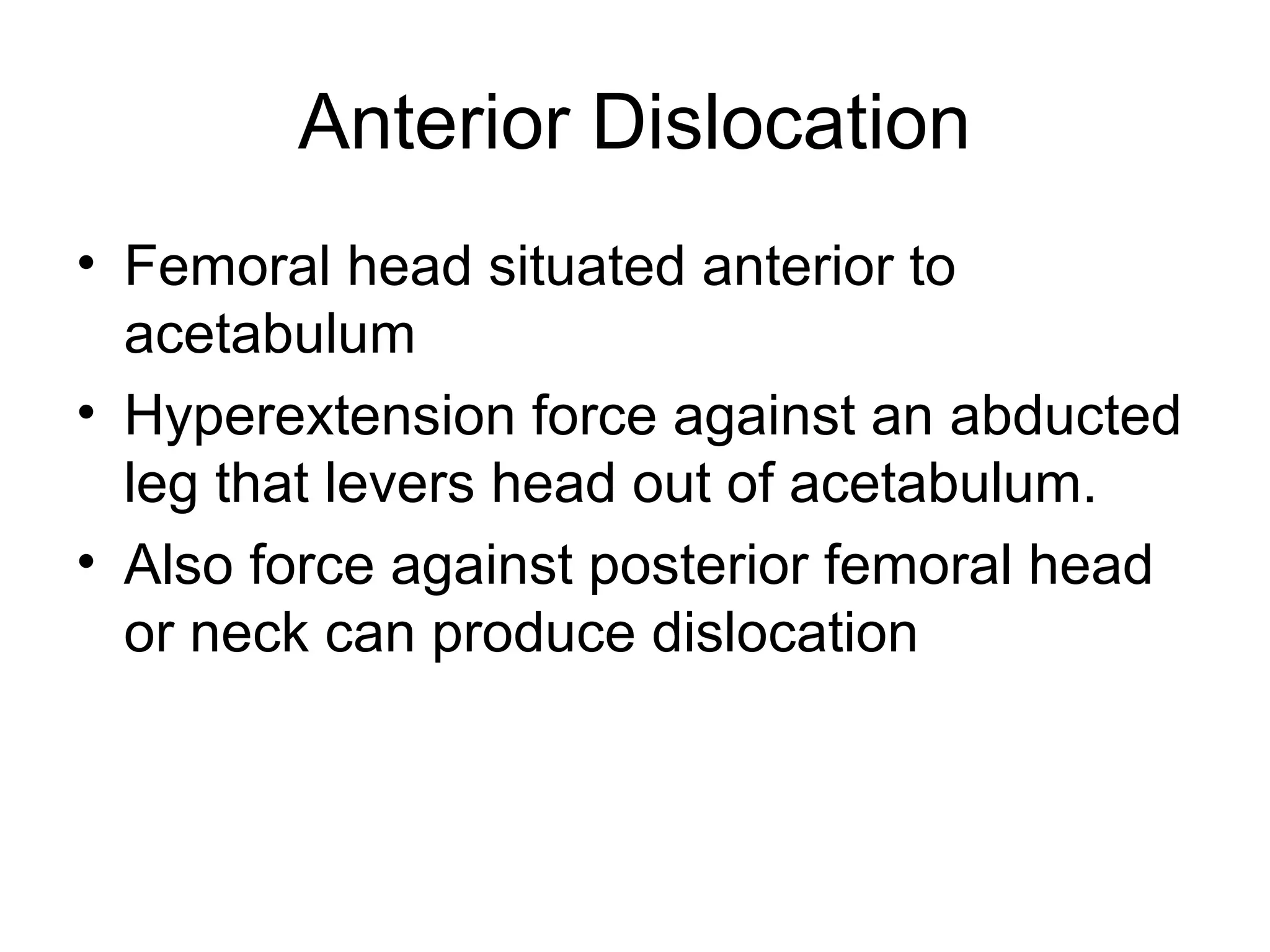 Anterior Dislocation
• Femoral head situated anterior to
acetabulum
• Hyperextension force against an abducted
leg that levers head out of acetabulum.
• Also force against posterior femoral head
or neck can produce dislocation

 