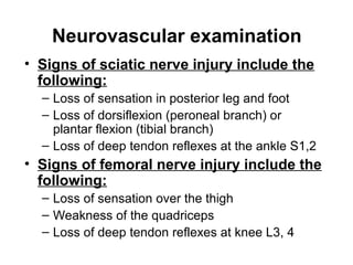 Neurovascular examination
• Signs of sciatic nerve injury include the
following:
– Loss of sensation in posterior leg and foot
– Loss of dorsiflexion (peroneal branch) or
plantar flexion (tibial branch)
– Loss of deep tendon reflexes at the ankle S1,2

• Signs of femoral nerve injury include the
following:
– Loss of sensation over the thigh
– Weakness of the quadriceps
– Loss of deep tendon reflexes at knee L3, 4

 